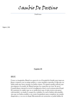 Cambio De Destino
                                                 DraBSwan




Página | 250




                                                Capítulo 26



               BPOV

               Como ya imaginaba, Daniel no apareció en el hospital de Seattle para ingresar.
               James contactó con su amigo policía y, como también esperaba, le dijo que no
               había nada que hacer porque no había crimen. Ni siquiera podía ordenar que
               investigaran a la madre de Daniel porque las sospechas no eran "de peso".
               Cuando James intentó la vía de la negligencia chocó con la misma pared legal.
               El comisario le explicó que no se podía decir que el niño tuviera una grave
               enfermedad y su madre le negara los cuidados, lo cual sí habría sido punible,
               sino que no había acudido a un centro hospitalario para completar un estudio
               diagnóstico, y eso no era ilegal. Resumiendo mi sensación se podía hablar de
 