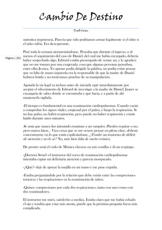 Cambio De Destino
                                                DraBSwan


            auténtica impotencia. Parecía que sólo podríamos actuar legalmente si el niño si
            el niño sufría. Era desesperante.

             Pasé toda la semana atormentándome. Pensaba que durante el ingreso, o al
             menos el seguimiento del caso de Daniel, del cual me había encargado, debería
Página | 251
             haber sospechado algo. Edward estaba preocupado de verme así, y le agradecí
             que no me tomara por una exagerada, cosa que algunas personas pensaban,
             entre ellas Jessica. Yo apenas podía dirigirle la palabra, no podía evitar pensar
             que su falta de mano izquierda era la responsable de que la madre de Daniel
             hubiera huido y no tuviéramos pruebas de su manipulación.

            Agotada la vía legal ya incluso antes de iniciarla opté inmediatamente por
            aceptar el ofrecimiento de Edward de investigar a la madre de Daniel. Jasper se
            encargaría de saber dónde se encontraba y qué hacía, y a partir de ahí
            mantenerla vigilada.

            -El tiempo es fundamental en una reanimación cardiopulmonar. Cuando vayáis
            a comprobar los signos vitales, empezad por el pulso, y luego la respiración. Si
            no hay pulso, no habrá respiración, pero puede no haber respiración y existir
            latido durante unos minutos.

            Se nota que nunca has intentado reanimar a un vampiro. Pueden respirar o no,
            pero nunca laten… Vaya cosas que se me ocurre pensar en plena clase, debería
            concentrarme en lo que están explicándome. ¿Tendré un trastorno de déficit
            de atención y no lo sé? No, más bien falta de sueño crónica.

            De pronto sentí el codo de Mónica clavarse en mis costillas y di un respingo.

            -¡Doctora Swan!- el instructor del curso de reanimación cardiopulmonar
            intentaba captar mi deficitaria atención y parecía mosqueado.

            -¿Qué?- dejé de apoyar la mejilla en mi mano y me puse erguida.

            -Estaba preguntándole por la relación que debe existir entre las compresiones
            torácicas y las respiraciones en la reanimación de niños.

            -Quince compresiones por cada dos respiraciones, tanto con uno como con
            dos reanimadores.

            El instructor me miró, satisfecho a medias. Estaba claro que me había echado
            el ojo y tendría que estar más atenta, puede que la próxima pregunta fuera más
            complicada.
 