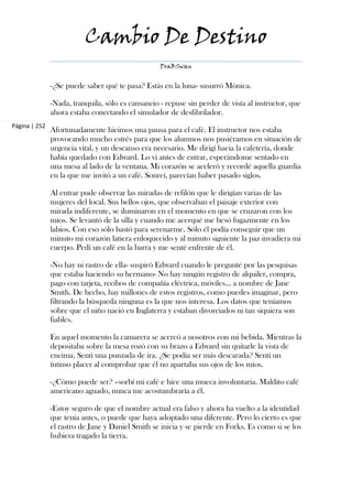 Cambio De Destino
                                                   DraBSwan


               -¿Se puede saber qué te pasa? Estás en la luna- susurró Mónica.

               -Nada, tranquila, sólo es cansancio - repuse sin perder de vista al instructor, que
               ahora estaba conectando el simulador de desfibrilador.
Página | 252
               Afortunadamente hicimos una pausa para el café. El instructor nos estaba
               provocando mucho estrés para que los alumnos nos pusiéramos en situación de
               urgencia vital, y un descanso era necesario. Me dirigí hacia la cafetería, donde
               había quedado con Edward. Lo vi antes de entrar, esperándome sentado en
               una mesa al lado de la ventana. Mi corazón se aceleró y recordé aquella guardia
               en la que me invitó a un café. Sonreí, parecían haber pasado siglos.

               Al entrar pude observar las miradas de refilón que le dirigían varias de las
               mujeres del local. Sus bellos ojos, que observaban el paisaje exterior con
               mirada indiferente, se iluminaron en el momento en que se cruzaron con los
               míos. Se levantó de la silla y cuando me acerqué me besó fugazmente en los
               labios. Con eso sólo bastó para serenarme. Sólo él podía conseguir que un
               minuto mi corazón latiera enloquecido y al minuto siguiente la paz invadiera mi
               cuerpo. Pedí un café en la barra y me senté enfrente de él.

               -No hay ni rastro de ella- suspiró Edward cuando le pregunté por las pesquisas
               que estaba haciendo su hermano- No hay ningún registro de alquiler, compra,
               pago con tarjeta, recibos de compañía eléctrica, móviles… a nombre de Jane
               Smith. De hecho, hay millones de estos registros, como puedes imaginar, pero
               filtrando la búsqueda ninguna es la que nos interesa. Los datos que teníamos
               sobre que el niño nació en Inglaterra y estaban divorciados ni tan siquiera son
               fiables.

               En aquel momento la camarera se acercó a nosotros con mi bebida. Mientras la
               depositaba sobre la mesa rozó con su brazo a Edward sin quitarle la vista de
               encima. Sentí una punzada de ira. ¿Se podía ser más descarada? Sentí un
               íntimo placer al comprobar que él no apartaba sus ojos de los míos.

               -¿Cómo puede ser? –sorbí mi café e hice una mueca involuntaria. Maldito café
               americano aguado, nunca me acostumbraría a él.

               -Estoy seguro de que el nombre actual era falso y ahora ha vuelto a la identidad
               que tenía antes, o puede que haya adoptado una diferente. Pero lo cierto es que
               el rastro de Jane y Daniel Smith se inicia y se pierde en Forks. Es como si se los
               hubiera tragado la tierra.
 