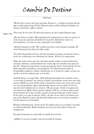 Cambio De Destino
                                                   DraBSwan


               -Mierda. Eso es peor de lo que pensaba. Entonces… ya debía estar huyendo de
               algo cuando apareció por Forks- Edward asintió, ambos habíamos llegado a la
               misma conclusión.- ¿Hace cuánto?

               -Poco más de tres años. El niño tenía apenas un año cuando llegaron aquí.
Página | 253

               ¿De qué huía esa mujer? Mi sentimiento de impotencia era cada vez mayor, lo
               sentí como una opresión alrededor de mi pecho. Edward me miró con
               preocupación y yo evité sus ojos, reparando en su bebida.

               -¿Puedo tomarme tu café? Me vendría muy bien, estoy bastante atontada.- Él
               movió lentamente la cabeza de lado a lado.

               -No. Estás demasiado nerviosa. Si estás atontada es porque no duermes bien, y
               no lo vas a solucionar con sobredosis de cafeína. Al revés, lo empeorarás.

               Sabía que tenía razón, pero me enervaba cuando usaba ese tono profesional
               conmigo. Además, cuando Edward me vetaba algo me entraban más ganas de
               hacerlo. Alargué la mano hacia su taza pero apenas inicié el movimiento él ya la
               había apurado, mirándome con petulancia. Yo sabía hasta qué punto le
               desagradaba cualquier comida o bebida que no se tratara de sangre, así que me
               quedé con la boca abierta ante su reacción.

               -Isabella Swan, eres imposible. ¿Sólo disfrutas llevándome la contraria a mí, o
               es con todo el mundo?- me observó ceñudo, haciéndome sentir como una niña
               traviesa- Hablo en serio. Cada noche te despiertas varias veces. Esas ojeras cada
               vez son más profundas -dijo, rozándomelas apenas con sus dedos. Cerré los
               ojos al sentir la dulzura de su contacto.- Me preocupas. Tarde o temprano los
               encontraremos, Bella, debes intentar calmarte. Ella no va a hacer nada, estará
               alerta después de lo que sucedió y pasará un tiempo hasta que vuelva a hacer
               de las suyas, si es que lo intenta. Al fin y al cabo en tres años es la primera vez
               que actúa. Daniel no tiene más historial médico que sus revisiones normales y
               los dos ingresos en el hospital.

               Respiré profundamente. Tenía razón. No podía seguir así, era inútil y mi salud
               se estaba resintiendo. Debía tomarme las cosas con más calma y frenar mi
               imaginación.

               En aquel momento me sobresaltó el sonido de mi móvil.

               -¿Bella?- la voz de mi madre sonó al otro lado de la línea.
 