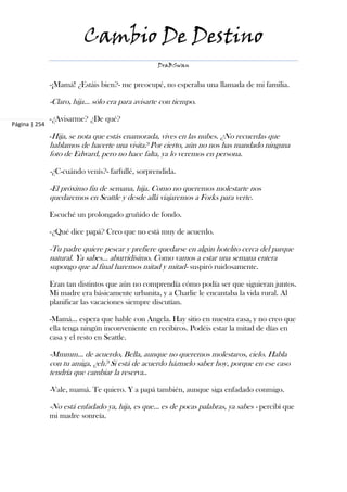 Cambio De Destino
                                                  DraBSwan


               -¡Mamá! ¿Estáis bien?- me preocupé, no esperaba una llamada de mi familia.

               -Claro, hija… sólo era para avisarte con tiempo.

               -¿Avisarme? ¿De qué?
Página | 254
               -Hija, se nota que estás enamorada, vives en las nubes. ¿No recuerdas que
               hablamos de hacerte una visita? Por cierto, aún no nos has mandado ninguna
               foto de Edward, pero no hace falta, ya lo veremos en persona.

               -¿C-cuándo venís?- farfullé, sorprendida.

               -El próximo fin de semana, hija. Como no queremos molestarte nos
               quedaremos en Seattle y desde allá viajaremos a Forks para verte.

               Escuché un prolongado gruñido de fondo.

               -¿Qué dice papá? Creo que no está muy de acuerdo.

               -Tu padre quiere pescar y prefiere quedarse en algún hotelito cerca del parque
               natural. Ya sabes… aburridísimo. Como vamos a estar una semana entera
               supongo que al final haremos mitad y mitad- suspiró ruidosamente.

               Eran tan distintos que aún no comprendía cómo podía ser que siguieran juntos.
               Mi madre era básicamente urbanita, y a Charlie le encantaba la vida rural. Al
               planificar las vacaciones siempre discutían.

               -Mamá… espera que hable con Angela. Hay sitio en nuestra casa, y no creo que
               ella tenga ningún inconveniente en recibiros. Podéis estar la mitad de días en
               casa y el resto en Seattle.

               -Mmmm… de acuerdo, Bella, aunque no queremos molestaros, cielo. Habla
               con tu amiga, ¿eh? Si está de acuerdo házmelo saber hoy, porque en ese caso
               tendría que cambiar la reserva..

               -Vale, mamá. Te quiero. Y a papá también, aunque siga enfadado conmigo.

               -No está enfadado ya, hija, es que… es de pocas palabras, ya sabes - percibí que
               mi madre sonreía.
 