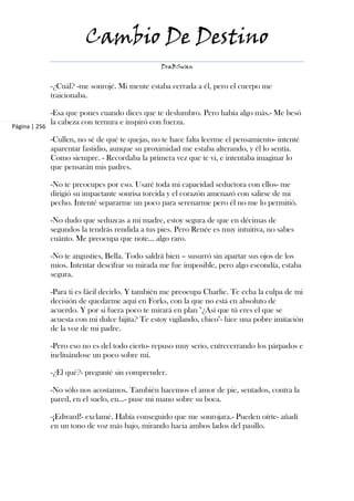 Cambio De Destino
                                                  DraBSwan


               -¿Cuál? -me sonrojé. Mi mente estaba cerrada a él, pero el cuerpo me
               traicionaba.

               -Esa que pones cuando dices que te deslumbro. Pero había algo más.- Me besó
               la cabeza con ternura e inspiró con fuerza.
Página | 256

               -Cullen, no sé de qué te quejas, no te hace falta leerme el pensamiento- intenté
               aparentar fastidio, aunque su proximidad me estaba alterando, y él lo sentía.
               Como siempre. - Recordaba la primera vez que te vi, e intentaba imaginar lo
               que pensarán mis padres.

               -No te preocupes por eso. Usaré toda mi capacidad seductora con ellos- me
               dirigió su impactante sonrisa torcida y el corazón amenazó con salirse de mi
               pecho. Intenté separarme un poco para serenarme pero él no me lo permitió.

               -No dudo que seduzcas a mi madre, estoy segura de que en décimas de
               segundos la tendrás rendida a tus pies. Pero Renée es muy intuitiva, no sabes
               cuánto. Me preocupa que note... algo raro.

               -No te angusties, Bella. Todo saldrá bien – susurró sin apartar sus ojos de los
               míos. Intentar descifrar su mirada me fue imposible, pero algo escondía, estaba
               segura.

               -Para ti es fácil decirlo. Y también me preocupa Charlie. Te echa la culpa de mi
               decisión de quedarme aquí en Forks, con la que no está en absoluto de
               acuerdo. Y por si fuera poco te mirará en plan "¿Así que tú eres el que se
               acuesta con mi dulce hijita? Te estoy vigilando, chico"- hice una pobre imitación
               de la voz de mi padre.

               -Pero eso no es del todo cierto- repuso muy serio, entrecerrando los párpados e
               inclinándose un poco sobre mí.

               -¿El qué?- pregunté sin comprender.

               -No sólo nos acostamos. También hacemos el amor de pie, sentados, contra la
               pared, en el suelo, en…- puse mi mano sobre su boca.

               -¡Edward!- exclamé. Había conseguido que me sonrojara.- Pueden oírte- añadí
               en un tono de voz más bajo, mirando hacia ambos lados del pasillo.
 