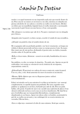 Cambio De Destino
                                                 DraBSwan


             muslos y en aquel momento no me importaba nada más que tenerle dentro de
             mí. Puso una de sus manos en mi trasero y me alzó, mientras yo enlazaba mis
             piernas alrededor de sus caderas y envolvía su cuello con mis brazos. Deslizó
             sus labios por mi mandíbula, bajando hacia el cuello, lamiendo y succionando
Página | 258
             suavemente la piel. Gemí con más fuerza y él me correspondió.

            -Me enloquece esa música que sale de ti. No pares- murmuró con voz ahogada
            por el deseo.

            Atrapada entre la pared y su duro cuerpo, escuché el sonido de una cremallera.

            -¡Ah!-grité sin poderlo evitar al sentirlo dentro de mí.

            De su garganta salió un profundo gruñido y me besó vorazmente, su lengua me
            robaba el aliento poseyendo mi boca como su cuerpo poseía el mío. Su mano
            libre tomó uno de mis pechos, deslizando el pezón entre sus dedos, trazando
            círculos sobre él. La piel me ardía.

            -Bella, te deseo tanto…Siénteme - susurró en mi oído, hundiéndose de nuevo
            en mí.

            Sus palabras, su olor, su cuerpo, la situación... No pude más. Apenas un par de
            embestidas y mi cuerpo se estremeció con la violencia de mi orgasmo,
            arqueándome contra él.

            -¡Edward!-grité. Él presionó sus caderas de nuevo contra mí, contra la pared.
            Una vez, otra, y otra. Sentí aumentar de nuevo la tensión en mi interior.

            -Mírame, Bella. Quiero que esta vez lleguemos juntos- ordenó
            entrecortadamente.

            Enlacé mi mirada con la suya mientras le recibía en mi interior y me sumergí
            completamente en aquella negrura tan profunda. Por unos segundos unas
            palabras se agolparon en mi boca, luchando por salir de ella. Pero no pude
            hablar, sólo gemir. Cuando de nuevo me sacudió una explosión de placer él me
            silenció cubriendo mi boca con la suya en un beso hambriento. Me dejé llevar
            por el torbellino que me transportaba liberándome, completamente
            abandonada en sus brazos. Apoyé mi cabeza sobre su hombro, acariciando la
            piel de su cuello con mi nariz, y me embriagué de su esencia mientras me
            serenaba. Olía tan bien…

            -Esto es culpa tuya –murmuró al cabo de unos minutos. Sentí que sonreía.
 