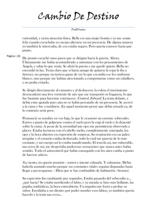 Cambio De Destino
                                                  DraBSwan


              curiosidad, y cierta atracción física. Bella era una mujer bonita y yo me sentía
              feliz cuando escuchaba su cuerpo alterarse en mi presencia. De alguna manera
              yo también le interesaba, de eso estaba seguro. Pero quería conocer hasta qué
              punto.
Página | 26
              De pronto escuché unos pasos que se dirigían hacia la puerta. Ahora.
              Últimamente me había acostumbrado a sintonizar con los pensamientos de
              Ángela, y sabía lo que venía. Se abrió la puerta y me quedé quieto. Bella no
              encendió la luz. Tenía claro que si hacía amago de quitarse la ropa la iba a
              detener, no porque no tuviera ganas de ver lo que escondía ese feo uniforme
              blanco, sino porque me habían aleccionado a comportarme como un caballero,
              y no podía evitarlo.

              Se dirigió directamente al camastro y al deshacerse la coleta el movimiento
              desencadenó una leve corriente de aire que me transportó su fragancia, lo que
              fue bastante para hacerme estremecer. Control, Edward. La tenía delante, y
              debía estar agotada pues aún no se había percatado de mi presencia. Se acercó
              a la cama y fue a tumbarse. En aquel momento pensé que debía avisarla ya, de
              lo contrario sería peor.

              Pronuncié su nombre en voz baja, lo que le ocasionó un enorme sobresalto.
              Estuvo a punto de golpearse contra el suelo pero la cogí al vuelo y la deposité
              sobre la cama. A pesar de la oscuridad mis ojos me permitieron observarla a
              placer. Estaba hermosa con el cabello suelto, completamente sonrojada, los
              ojos y la boca abiertos en expresión de sorpresa. Su respiración era un jadeo
              irregular y el corazón estaba desbocado, todo lo cual me parecía de lo más
              excitante, y mi cuerpo así lo estaba manifestando. El tenerla así, tan vulnerable,
              tan cerca de mí, me despertaba poderosas sensaciones que nunca antes había
              sentido. Todo el autocontrol que había conseguido con los años estaba a punto
              de hacerse añicos.

              -Lo siento, no quería asustarte - sonreí e intenté calmarla. Y calmarme. Debía
              haberla asustado mucho porque sus constantes vitales seguían disparadas hasta
              llegar a preocuparme. - Diría que te has confundido de habitación - bromeé.

              Su expresión iba cambiando por segundos. Estaba pasando del sobresalto a…
              ¿qué hacía? Se estaba mordiendo el labio, y su mirada se hizo más brillante, las
              pupilas midriáticas, la boca entreabierta. Un impulso me forzó a probar su
              sabor. Envidiaba a sus dientes por poder morder esos labios, yo también quería
              hacerlo y la tenía tan cerca…
 