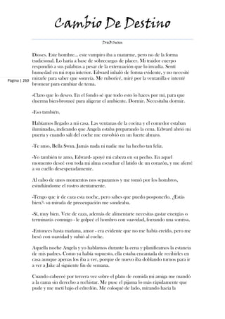 Cambio De Destino
                                              DraBSwan


             Dioses. Este hombre... este vampiro iba a matarme, pero no de la forma
             tradicional. Lo haría a base de sobrecargas de placer. Mi traidor cuerpo
             respondió a sus palabras a pesar de la extenuación que lo invadía. Sentí
             humedad en mi ropa interior. Edward inhaló de forma evidente, y no necesité
Página | 260 mirarle para saber que sonreía. Me ruboricé, miré por la ventanilla e intenté
             bromear para cambiar de tema.

            -Claro que lo deseo. En el fondo sé que todo esto lo haces por mí, para que
            duerma bien-bromeé para aligerar el ambiente. Dormir. Necesitaba dormir.

            -Eso también.

            Habíamos llegado a mi casa. Las ventanas de la cocina y el comedor estaban
            iluminadas, indicando que Angela estaba preparando la cena. Edward abrió mi
            puerta y cuando salí del coche me envolvió en un fuerte abrazo.

            -Te amo, Bella Swan. Jamás nada ni nadie me ha hecho tan feliz.

            -Yo también te amo, Edward- apoyé mi cabeza en su pecho. En aquel
            momento deseé con toda mi alma escuchar el latido de un corazón, y me aferré
            a su cuello desesperadamente.

            Al cabo de unos momentos nos separamos y me tomó por los hombros,
            estudiándome el rostro atentamente.

            -Tengo que ir de caza esta noche, pero sabes que puedo posponerlo. ¿Estás
            bien?- su mirada de preocupación me sondeaba.

            -Sí, muy bien. Vete de caza, además de alimentarte necesitas gastar energías o
            terminarás conmigo - le golpeé el hombro con suavidad, forzando una sonrisa.

            -Entonces hasta mañana, amor - era evidente que no me había creído, pero me
            besó con suavidad y subió al coche.

            Aquella noche Angela y yo hablamos durante la cena y planificamos la estancia
            de mis padres. Como ya había supuesto, ella estaba encantada de recibirles en
            casa aunque apenas los iba a ver, porque de nuevo iba doblando turnos para ir
            a ver a Jake al siguiente fin de semana.

            Cuando cabeceé por tercera vez sobre el plato de comida mi amiga me mandó
            a la cama sin derecho a rechistar. Me puse el pijama lo más rápidamente que
            pude y me metí bajo el edredón. Me coloqué de lado, mirando hacia la
 