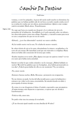 Cambio De Destino
                                                  DraBSwan


               ventana, y cerré los párpados. A pesar del sueño tardé mucho en dormirme; las
               palabras que no habían podido salir de mi boca esa tarde cuando estaba con él
               no cesaban de rondar por mi cabeza, atormentándome: Quiero estar contigo
               toda la eternidad. Hazlo ahora. Transfórmame.
Página | 261
               No supe qué hora era cuando me desperté y lo vi enfrente de mí en la
               penumbra de la habitación. Arrodillado en el suelo apoyado sobre sus talones,
               me observaba quieto como una esfinge. Parpadeé, y extendí la mano para tocar
               su cara y asegurarme de que no era un sueño.

               -Edward... ¿ya te has alimentado? -acaricié sus suaves cabellos.

               -Sí, he tenido suerte con la caza. Te echaba de menos- susurró.

               Se colocó detrás de mí en la cama, abrazándome la cintura y acoplándose a la
               curva de mi cuerpo. De inmediato sentí que mis músculos se relajaban. Hasta
               ahora no había sido consciente de lo tensa que estaba.

               -Estabas inquieta en tu sueño ¿Hay alguna cosa que me quieras contar?- su voz
               era suave pero había cierta ansiedad.

               Intenté recordar lo que estaba soñando y no lo conseguí. ¿Habría hablado en
               sueños? Recordé las palabras que me hostigaban. ¿Las habría pronunciado en
               voz alta? ¿Valía la pena hablar de ello en este momento? No, no todavía.

               -No, amor- mentí.

               -Entonces buenas noches, Bella. Descansa - pronunció con resignación.

               No me dormí, no pude. La luz del alba invadió poco a poco la habitación y
               entonces me volteé en la cama, encarándolo. Su mirada dorada era dulce y
               preocupada al mismo tiempo.

               -Es como si se me desgarrara el alma- él asintió, esperando a que prosiguiera-
               ¿Cuánto tiempo estás dispuesto a esperarme, a esperar que me decida a
               transformarme?

               -Toda tu vida, amor mío.

               No pude evitar una risa amarga al escucharle.

               -¿Y me desearás igual cuando sea una abuelita de 80 años?
 