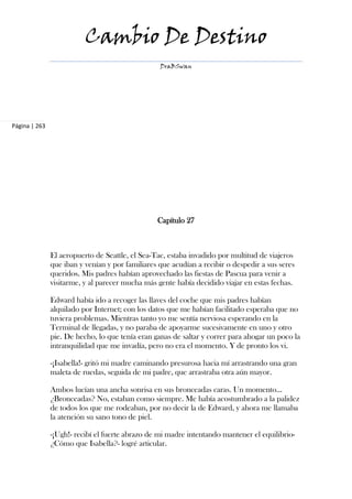 Cambio De Destino
                                                  DraBSwan




Página | 263




                                                 Capítulo 27



               El aeropuerto de Seattle, el Sea-Tac, estaba invadido por multitud de viajeros
               que iban y venían y por familiares que acudían a recibir o despedir a sus seres
               queridos. Mis padres habían aprovechado las fiestas de Pascua para venir a
               visitarme, y al parecer mucha más gente había decidido viajar en estas fechas.

               Edward había ido a recoger las llaves del coche que mis padres habían
               alquilado por Internet; con los datos que me habían facilitado esperaba que no
               tuviera problemas. Mientras tanto yo me sentía nerviosa esperando en la
               Terminal de llegadas, y no paraba de apoyarme sucesivamente en uno y otro
               pie. De hecho, lo que tenía eran ganas de saltar y correr para ahogar un poco la
               intranquilidad que me invadía, pero no era el momento. Y de pronto los vi.

               -¡Isabella!- gritó mi madre caminando presurosa hacia mí arrastrando una gran
               maleta de ruedas, seguida de mi padre, que arrastraba otra aún mayor.

               Ambos lucían una ancha sonrisa en sus bronceadas caras. Un momento...
               ¿Bronceadas? No, estaban como siempre. Me había acostumbrado a la palidez
               de todos los que me rodeaban, por no decir la de Edward, y ahora me llamaba
               la atención su sano tono de piel.

               -¡Ugh!- recibí el fuerte abrazo de mi madre intentando mantener el equilibrio-
               ¿Cómo que Isabella?- logré articular.
 