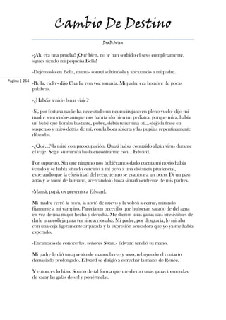 Cambio De Destino
                                                 DraBSwan


               -¡Ah, era una prueba! ¡Qué bien, no te han sorbido el seso completamente,
               sigues siendo mi pequeña Bella!

               -Dejémoslo en Bella, mamá- sonreí soltándola y abrazando a mi padre.
Página | 264
               -Bella, cielo - dijo Charlie con voz tomada. Mi padre era hombre de pocas
               palabras.

               -¿Habéis tenido buen viaje?

               -Sí, por fortuna nadie ha necesitado un neurocirujano en pleno vuelo- dijo mi
               madre sonriendo- aunque nos habría ido bien un pediatra, porque mira, había
               un bebé que lloraba bastante, pobre, debía tener una oti...-dejó la frase en
               suspenso y miró detrás de mí, con la boca abierta y las pupilas repentinamente
               dilatadas.

               -¿Qué...?-la miré con preocupación. Quizá había contraído algún virus durante
               el viaje. Seguí su mirada hasta encontrarme con... Edward.

               Por supuesto. Sin que ninguno nos hubiéramos dado cuenta mi novio había
               venido y se había situado cercano a mí pero a una distancia prudencial,
               esperando que la efusividad del reencuentro se evaporara un poco. Di un paso
               atrás y le tomé de la mano, acercándolo hasta situarlo enfrente de mis padres.

               -Mamá, papá, os presento a Edward.

               Mi madre cerró la boca, la abrió de nuevo y la volvió a cerrar, mirando
               fijamente a mi vampiro. Parecía un pececillo que hubieran sacado de del agua
               en vez de una mujer hecha y derecha. Me dieron unas ganas casi irresistibles de
               darle una colleja para ver si reaccionaba. Mi padre, por desgracia, lo miraba
               con una ceja ligeramente arqueada y la expresión acusadora que yo ya me había
               esperado.

               -Encantado de conocerles, señores Swan.- Edward tendió su mano.

               Mi padre le dió un apretón de manos breve y seco, rehuyendo el contacto
               demasiado prolongado. Edward se dirigió a estrechar la mano de Renée.

               Y entonces lo hizo. Sonrió de tal forma que me dieron unas ganas tremendas
               de sacar las gafas de sol y ponérmelas.
 