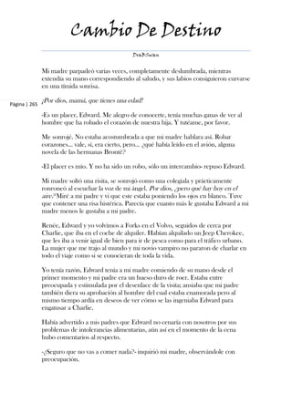 Cambio De Destino
                                                    DraBSwan


               Mi madre parpadeó varias veces, completamente deslumbrada, mientras
               extendía su mano correspondiendo al saludo, y sus labios consiguieron curvarse
               en una tímida sonrisa.

Página | 265
               ¡Por dios, mamá, que tienes una edad!

               -Es un placer, Edward. Me alegro de conocerte, tenía muchas ganas de ver al
               hombre que ha robado el corazón de nuestra hija. Y tutéame, por favor.

               Me sonrojé. No estaba acostumbrada a que mi madre hablara así. Robar
               corazones... vale, sí, era cierto, pero... ¿qué había leído en el avión, alguna
               novela de las hermanas Brontë?

               -El placer es mío. Y no ha sido un robo, sólo un intercambio- repuso Edward.

               Mi madre soltó una risita, se sonrojó como una colegiala y prácticamente
               ronroneó al escuchar la voz de mi ángel. Por dios, ¿pero qué hay hoy en el
               aire? Miré a mi padre y vi que este estaba poniendo los ojos en blanco. Tuve
               que contener una risa histérica. Parecía que cuanto más le gustaba Edward a mi
               madre menos le gustaba a mi padre.

               Renée, Edward y yo volvimos a Forks en el Volvo, seguidos de cerca por
               Charlie, que iba en el coche de alquiler. Habían alquilado un Jeep Cherokee,
               que les iba a venir igual de bien para ir de pesca como para el tráfico urbano.
               La mujer que me trajo al mundo y mi novio vampiro no pararon de charlar en
               todo el viaje como si se conocieran de toda la vida.

               Yo tenía razón, Edward tenía a mi madre comiendo de su mano desde el
               primer momento y mi padre era un hueso duro de roer. Estaba entre
               preocupada y estimulada por el desenlace de la visita; ansiaba que mi padre
               también diera su aprobación al hombre del cual estaba enamorada pero al
               mismo tiempo ardía en deseos de ver cómo se las ingeniaba Edward para
               engatusar a Charlie.

               Había advertido a mis padres que Edward no cenaría con nosotros por sus
               problemas de intolerancias alimentarias, aún así en el momento de la cena
               hubo comentarios al respecto.

               -¿Seguro que no vas a comer nada?- inquirió mi madre, observándole con
               preocupación.
 