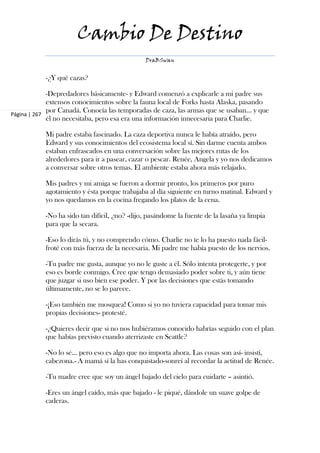 Cambio De Destino
                                               DraBSwan


            -¿Y qué cazas?

             -Depredadores básicamente- y Edward comenzó a explicarle a mi padre sus
             extensos conocimientos sobre la fauna local de Forks hasta Alaska, pasando
             por Canadá. Conocía las temporadas de caza, las armas que se usaban... y que
Página | 267
             él no necesitaba, pero esa era una información innecesaria para Charlie.

            Mi padre estaba fascinado. La caza deportiva nunca le había atraído, pero
            Edward y sus conocimientos del ecosistema local sí. Sin darme cuenta ambos
            estaban enfrascados en una conversación sobre las mejores rutas de los
            alrededores para ir a pasear, cazar o pescar. Renée, Angela y yo nos dedicamos
            a conversar sobre otros temas. El ambiente estaba ahora más relajado.

            Mis padres y mi amiga se fueron a dormir pronto, los primeros por puro
            agotamiento y ésta porque trabajaba al día siguiente en turno matinal. Edward y
            yo nos quedamos en la cocina fregando los platos de la cena.

            -No ha sido tan difícil, ¿no? -dijo, pasándome la fuente de la lasaña ya limpia
            para que la secara.

            -Eso lo dirás tú, y no comprendo cómo. Charlie no te lo ha puesto nada fácil-
            froté con más fuerza de la necesaria. Mi padre me había puesto de los nervios.

            -Tu padre me gusta, aunque yo no le guste a él. Sólo intenta protegerte, y por
            eso es borde conmigo. Cree que tengo demasiado poder sobre ti, y aún tiene
            que juzgar si uso bien ese poder. Y por las decisiones que estás tomando
            últimamente, no se lo parece.

            -¡Eso también me mosquea! Como si yo no tuviera capacidad para tomar mis
            propias decisiones- protesté.

            -¿Quieres decir que si no nos hubiéramos conocido habrías seguido con el plan
            que habías previsto cuando aterrizaste en Seattle?

            -No lo sé... pero eso es algo que no importa ahora. Las cosas son así- insistí,
            cabezona.- A mamá sí la has conquistado-sonreí al recordar la actitud de Renée.

            -Tu madre cree que soy un ángel bajado del cielo para cuidarte – asintió.

            -Eres un ángel caído, más que bajado - le piqué, dándole un suave golpe de
            caderas.
 