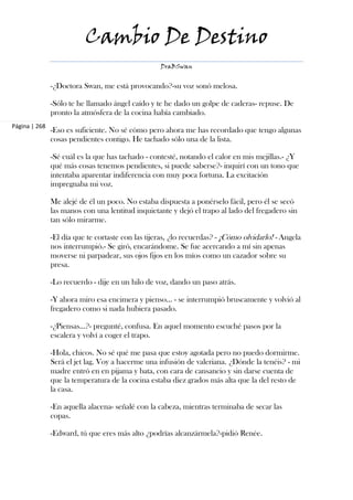 Cambio De Destino
                                                   DraBSwan


               -¿Doctora Swan, me está provocando?-su voz sonó melosa.

               -Sólo te he llamado ángel caído y te he dado un golpe de caderas- repuse. De
               pronto la atmósfera de la cocina había cambiado.
Página | 268
               -Eso es suficiente. No sé cómo pero ahora me has recordado que tengo algunas
               cosas pendientes contigo. He tachado sólo una de la lista.

               -Sé cuál es la que has tachado - contesté, notando el calor en mis mejillas.- ¿Y
               qué más cosas tenemos pendientes, si puede saberse?- inquirí con un tono que
               intentaba aparentar indiferencia con muy poca fortuna. La excitación
               impregnaba mi voz.

               Me alejé de él un poco. No estaba dispuesta a ponérselo fácil, pero él se secó
               las manos con una lentitud inquietante y dejó el trapo al lado del fregadero sin
               tan sólo mirarme.

               -El día que te cortaste con las tijeras, ¿lo recuerdas? - ¡Cómo olvidarlo! - Angela
               nos interrumpió.- Se giró, encarándome. Se fue acercando a mí sin apenas
               moverse ni parpadear, sus ojos fijos en los míos como un cazador sobre su
               presa.

               -Lo recuerdo - dije en un hilo de voz, dando un paso atrás.

               -Y ahora miro esa encimera y pienso... - se interrumpió bruscamente y volvió al
               fregadero como si nada hubiera pasado.

               -¿Piensas...?- pregunté, confusa. En aquel momento escuché pasos por la
               escalera y volví a coger el trapo.

               -Hola, chicos. No sé qué me pasa que estoy agotada pero no puedo dormirme.
               Será el jet lag. Voy a hacerme una infusión de valeriana. ¿Dónde la tenéis? - mi
               madre entró en en pijama y bata, con cara de cansancio y sin darse cuenta de
               que la temperatura de la cocina estaba diez grados más alta que la del resto de
               la casa.

               -En aquella alacena- señalé con la cabeza, mientras terminaba de secar las
               copas.

               -Edward, tú que eres más alto ¿podrías alcanzármela?-pidió Renée.
 