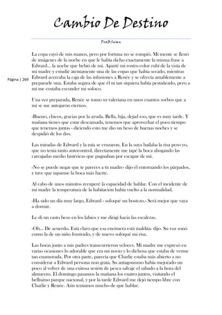 Cambio De Destino
                                                DraBSwan


             La copa cayó de mis manos, pero por fortuna no se rompió. Mi mente se llenó
             de imágenes de la noche en que le había dicho exactamente la misma frase a
             Edward... la noche que bebió de mí. Aparté mi rostro color rubí de la vista de
             mi madre y estudié atentamente una de las copas que había secado, mientras
Página | 269 Edward acercaba la caja de las infusiones a Renée y se ofrecía amablemente a
             prepararle una. Estaba segura de que él ni tan siquiera había pestañeado, pero a
             mí me costaba esconder mi sofoco.

            Una vez preparada, Renée se tomo su valeriana en unos cuantos sorbos que a
            mí se me antojaron eternos.

            -Bueno, chicos, gracias por la ayuda. Bella, hija, dejad eso, que es muy tarde. Y
            mañana tienes que estar descansada, tenemos que aprovechar el poco tiempo
            que tenemos juntas - diciendo esto me dio un beso de buenas noches y se
            despidió de los dos.

            Las miradas de Edward y la mía se cruzaron. En la suya bailaba la risa pero yo,
            que no tenía tanto autocontrol, directamente me tapé la boca ahogando las
            carcajadas medio histéricas que pugnaban por escapar de mí.

            -No se puede negar que te pareces a tu madre- dijo él entornando los párpados,
            y tuve que taparme la boca más fuerte.

            Al cabo de unos minutos recuperé la capacidad de hablar. Con el incidente de
            mi madre la temperatura de la habitación había vuelto a la normalidad.

            -Ha sido un día muy largo, Edward - sofoqué un bostezo.- Será mejor que vaya
            a dormir.

            Le di un casto beso en los labios y me dirigí hacia las escaleras.

            -Oh... De acuerdo. Está claro que esa encimera está maldita- dijo. Su voz sonó
            como la de un niño frustrado, y de nuevo sofoqué mi risa.

            Las horas junto a mis padres transcurrieron veloces. Mi madre me expresó en
            varias ocasiones lo adorable que era mi novio y lo dichosa que estaba de verme
            tan enamorada. Por otra parte, parecía que Charlie estaba más abierto a no
            considerar a Edward persona non grata. Su antagonismo había mejorado un
            poco al volver de una exitosa sesión de pesca salvaje el sábado a la hora del
            almuerzo. El domingo pasamos la mañana los cuatro juntos, visitando el
            bellísimo parque nacional, y por la tarde Edward me dejó tiempo libre con
            Charlie y Renée. Aún teníamos mucho de que hablar.
 