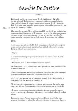 Cambio De Destino
                                             DraBSwan


            Entonces la noté tensarse y me aparté de ella rápidamente. ¿La había
            interpretado mal? La había estado sujetando, quizá con demasiada fuerza.
            Aproveché el retorno de mi autocontrol para separarme de ella y sentarme.
            Dejé de respirar unos segundos para serenarme más rápido, hasta que tuve que
Página | 27
            tomar aire para poder hablar.

          Charlamos brevemente. Me resultó tan agradable que decidí que podía intentar
          tener su amistad. Pero ahora no debía tentar a la suerte. La miraba atentamente
          mientras me excusaba para retirarme, y vi que su expresión era dulce. No
          estaba asustada. Me marché, cerrando la puerta de la consulta con cuidado.

          BPOV

          A la mañana siguiente la culpable de la vergüenza que había tenido que pasar
          estaba tan tranquila tomando un café en la acristalada cafetería del hospital.
          Entré en el local como una tromba.

          -¡Ángela!

          A esa hora aún había poca gente en la cafetería. Me miró con cara de total
          inocencia.

          -Buenos días, doctora Swan- sonrió con cara de angelito.

          Me senté frente a ella y la miré con la boca apretada y el ceño fruncido. Estaba
          realmente enfadada.

          -Dime una sola razón por la que no deba estar tan cabreada contigo como para
          pensar en cambiar de piso- gruñí. Ella abrió mucho los ojos.

          -Qué…qué… no pensaba que te lo tomarías tan mal, Bella. ¿Tan mala fue la
          experiencia?- su arrepentimiento era sincero.

          Mi cara me traicionó y empecé a sonrojarme intensamente al recordar aquel
          momento. Mierda. Ang empezó a soplarme a la cara mientras se carcajeaba.

          -Bella, me vas a contar qué pasó sin dejar ni una coma, porque la cara que
          pones es un poema, te lo aseguro -dijo riendo y moviendo la cabeza de un lado
          a otro.

          La mataría, seguro. Aunque ahora que la recordaba, la situación fue algo
          graciosa. En mi interior admiré los reflejos que tenía el cirujano, y no digamos
 