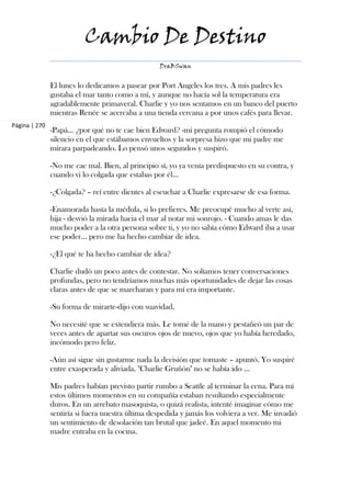 Cambio De Destino
                                                  DraBSwan


               El lunes lo dedicamos a pasear por Port Angeles los tres. A mis padres les
               gustaba el mar tanto como a mí, y aunque no hacía sol la temperatura era
               agradablemente primaveral. Charlie y yo nos sentamos en un banco del puerto
               mientras Renée se acercaba a una tienda cercana a por unos cafés para llevar.
Página | 270
               -Papá... ¿por qué no te cae bien Edward? -mi pregunta rompió el cómodo
               silencio en el que estábamos envueltos y la sorpresa hizo que mi padre me
               mirara parpadeando. Lo pensó unos segundos y suspiró.

               -No me cae mal. Bien, al principio sí, yo ya venía predispuesto en su contra, y
               cuando vi lo colgada que estabas por él...

               -¿Colgada? – reí entre dientes al escuchar a Charlie expresarse de esa forma.

               -Enamorada hasta la médula, si lo prefieres. Me preocupé mucho al verte así,
               hija - desvió la mirada hacia el mar al notar mi sonrojo. - Cuando amas le das
               mucho poder a la otra persona sobre ti, y yo no sabía cómo Edward iba a usar
               ese poder... pero me ha hecho cambiar de idea.

               -¿El qué te ha hecho cambiar de idea?

               Charlie dudó un poco antes de contestar. No solíamos tener conversaciones
               profundas, pero no tendríamos muchas más oportunidades de dejar las cosas
               claras antes de que se marcharan y para mí era importante.

               -Su forma de mirarte-dijo con suavidad.

               No necesité que se extendiera más. Le tomé de la mano y pestañeó un par de
               veces antes de apartar sus oscuros ojos de nuevo, ojos que yo había heredado,
               incómodo pero feliz.

               -Aún así sigue sin gustarme nada la decisión que tomaste – apuntó. Yo suspiré
               entre exasperada y aliviada. "Charlie Gruñón" no se había ido ...

               Mis padres habían previsto partir rumbo a Seattle al terminar la cena. Para mí
               estos últimos momentos en su compañía estaban resultando especialmente
               duros. En un arrebato masoquista, o quizá realista, intenté imaginar cómo me
               sentiría si fuera nuestra última despedida y jamás los volviera a ver. Me invadió
               un sentimiento de desolación tan brutal que jadeé. En aquel momento mi
               madre entraba en la cocina.
 