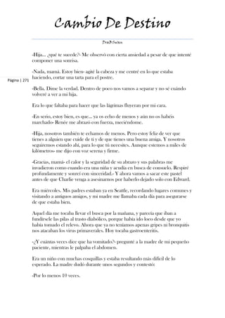 Cambio De Destino
                                                  DraBSwan


               -Hija... ¿qué te sucede?- Me observó con cierta ansiedad a pesar de que intenté
               componer una sonrisa.

               -Nada, mamá. Estoy bien- agité la cabeza y me centré en lo que estaba
               haciendo, cortar una tarta para el postre.
Página | 271

               -Bella. Dime la verdad. Dentro de poco nos vamos a separar y no sé cuándo
               volveré a ver a mi hija.

               Era lo que faltaba para hacer que las lágrimas fluyeran por mi cara.

               -En serio, estoy bien, es que... ya os echo de menos y aún no os habéis
               marchado- Renée me abrazó con fuerza, meciéndome.

               -Hija, nosotros también te echamos de menos. Pero estoy feliz de ver que
               tienes a alguien que cuide de ti y de que tienes una buena amiga. Y nosotros
               seguiremos estando ahí, para lo que tú necesites. Aunque estemos a miles de
               kilómetros- me dijo con voz serena y firme.

               -Gracias, mamá- el calor y la seguridad de su abrazo y sus palabras me
               invadieron como cuando era una niña y acudía en busca de consuelo. Respiré
               profundamente y sonreí con sinceridad.- Y ahora vamos a sacar este pastel
               antes de que Charlie venga a asesinarnos por haberlo dejado solo con Edward.

               Era miércoles. Mis padres estaban ya en Seattle, recordando lugares comunes y
               visitando a antiguos amigos, y mi madre me llamaba cada día para asegurarse
               de que estaba bien.

               Aquel día me tocaba llevar el busca por la mañana, y parecía que iban a
               fundírsele las pilas al trasto diabólico, porque había ido loco desde que yo
               había tomado el relevo. Ahora que ya no teníamos apenas gripes ni bronquitis
               nos atacaban los virus primaverales. Hoy tocaba gastroenteritis.

               -¿Y cuántas veces dice que ha vomitado?- pregunté a la madre de mi pequeño
               paciente, mientras le palpaba el abdomen.

               Era un niño con muchas cosquillas y estaba resultando más difícil de lo
               esperado. La madre dudó durante unos segundos y contestó:

               -Por lo menos 10 veces.
 