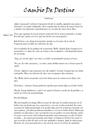 Cambio De Destino
                                                   DraBSwan


               -¡Qué vaaaaaaaa!- exclamó el pequeño desde la camilla, agitando una mano y
               mirando a su madre indignado. Acto seguido giró la cabeza de nuevo hacia mí
               y añadió con aplastante seguridad para ser un niño de cinco años- Dos.

               Tuve que aguantar la risa al notar la expresión de la señora mirando a su hijo.
Página | 272
               Era del tipo "quién eres tú y qué has hecho con mi pequeño".

               Salí del box y me dirigí al mostrador situado en el centro de la sala de
               Urgencias para escribir tres informes de alta.

               -Los resultados de la analítica de tu paciente, Bells- Angela dejó el papel en el
               mostrador y se alejó. Le eché un vistazo a los resultados y salí disparada detrás
               de mi amiga.

               -Ang, ¿te sucede algo? -me situé a su lado, acomodando mi paso al suyo.

               -No, no. Es sólo cansancio... ya sabes, tanto doblar turnos no es bueno para la
               salud.

               -Cierto. ¿Quieres que tomemos un café rápido?- levanté el papel que me había
               entregado-. Doy este informe de alta y nos escapamos diez minutos.

               -No, Bella, ahora no puedo- curvó los labios pero la sonrisa no le llegó a los
               ojos.

               -Está bien... entonces luego podemos quedar para tomar algo en el pub- insistí.

               -Puede. Luego hablamos, ¿vale?- me apretó el brazo a modo de despedida y se
               metió en el box de traumatología.

               Fin del diálogo.

               Me preocupaba mi amiga. Hacía un par de días que la notaba taciturna, no la
               había visto así desde que nos conocimos, y eso me creaba ansiedad. En varias
               ocasiones le había preguntado si le pasaba algo, pero la respuesta constante era
               una negativa. ¿Tendría problemas familiares y no me lo había dicho? Sabía que
               también era hija única y que su relación con sus padres era muy distante, quizá
               el verme a mí con los míos había despertado viejos fantasmas en ella. O quizá
               era Jake... ¿la estaría presionando para dejar su trabajo en Forks? Lo cierto es
               que no tenía ni idea de qué era lo que agobiaba a Angela. Agité la cabeza para
               librarme de estos pensamientos y me metí de nuevo en el box de pediatría.
 