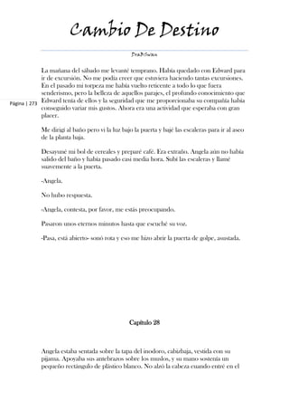 Cambio De Destino
                                                 DraBSwan


             La mañana del sábado me levanté temprano. Había quedado con Edward para
             ir de excursión. No me podía creer que estuviera haciendo tantas excursiones.
             En el pasado mi torpeza me había vuelto reticente a todo lo que fuera
             senderismo, pero la belleza de aquellos parajes, el profundo conocimiento que
Página | 273 Edward tenía de ellos y la seguridad que me proporcionaba su compañía había
             conseguido variar mis gustos. Ahora era una actividad que esperaba con gran
             placer.

            Me dirigí al baño pero vi la luz bajo la puerta y bajé las escaleras para ir al aseo
            de la planta baja.

            Desayuné mi bol de cereales y preparé café. Era extraño. Angela aún no había
            salido del baño y había pasado casi media hora. Subí las escaleras y llamé
            suavemente a la puerta.

            -Angela.

            No hubo respuesta.

            -Angela, contesta, por favor, me estás preocupando.

            Pasaron unos eternos minutos hasta que escuché su voz.

            -Pasa, está abierto- sonó rota y eso me hizo abrir la puerta de golpe, asustada.




                                                Capítulo 28



            Angela estaba sentada sobre la tapa del inodoro, cabizbaja, vestida con su
            pijama. Apoyaba sus antebrazos sobre los muslos, y su mano sostenía un
            pequeño rectángulo de plástico blanco. No alzó la cabeza cuando entré en el
 