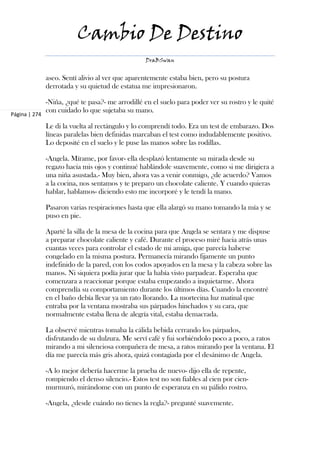 Cambio De Destino
                                                  DraBSwan


               aseo. Sentí alivio al ver que aparentemente estaba bien, pero su postura
               derrotada y su quietud de estatua me impresionaron.

               -Niña, ¿qué te pasa?- me arrodillé en el suelo para poder ver su rostro y le quité
               con cuidado lo que sujetaba su mano.
Página | 274

               Le di la vuelta al rectángulo y lo comprendí todo. Era un test de embarazo. Dos
               líneas paralelas bien definidas marcaban el test como indudablemente positivo.
               Lo deposité en el suelo y le puse las manos sobre las rodillas.

               -Angela. Mírame, por favor- ella desplazó lentamente su mirada desde su
               regazo hacia mis ojos y continué hablándole suavemente, como si me dirigiera a
               una niña asustada.- Muy bien, ahora vas a venir conmigo, ¿de acuerdo? Vamos
               a la cocina, nos sentamos y te preparo un chocolate caliente. Y cuando quieras
               hablar, hablamos- diciendo esto me incorporé y le tendí la mano.

               Pasaron varias respiraciones hasta que ella alargó su mano tomando la mía y se
               puso en pie.

               Aparté la silla de la mesa de la cocina para que Angela se sentara y me dispuse
               a preparar chocolate caliente y café. Durante el proceso miré hacia atrás unas
               cuantas veces para controlar el estado de mi amiga, que parecía haberse
               congelado en la misma postura. Permanecía mirando fijamente un punto
               indefinido de la pared, con los codos apoyados en la mesa y la cabeza sobre las
               manos. Ni siquiera podía jurar que la había visto parpadear. Esperaba que
               comenzara a reaccionar porque estaba empezando a inquietarme. Ahora
               comprendía su comportamiento durante los últimos días. Cuando la encontré
               en el baño debía llevar ya un rato llorando. La mortecina luz matinal que
               entraba por la ventana mostraba sus párpados hinchados y su cara, que
               normalmente estaba llena de alegría vital, estaba demacrada.

               La observé mientras tomaba la cálida bebida cerrando los párpados,
               disfrutando de su dulzura. Me serví café y fui sorbiéndolo poco a poco, a ratos
               mirando a mi silenciosa compañera de mesa, a ratos mirando por la ventana. El
               día me parecía más gris ahora, quizá contagiada por el desánimo de Angela.

               -A lo mejor debería hacerme la prueba de nuevo- dijo ella de repente,
               rompiendo el denso silencio.- Estos test no son fiables al cien por cien-
               murmuró, mirándome con un punto de esperanza en su pálido rostro.

               -Angela, ¿desde cuándo no tienes la regla?- pregunté suavemente.
 