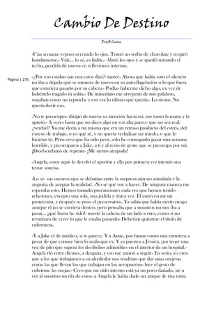 Cambio De Destino
                                                   DraBSwan


               -Una semana- repuso cerrando lo ojos. Tomó un sorbo de chocolate y respiró
               hondamente.- Vale... lo sé, es fiable.- Abrió los ojos y se quedó mirando el
               techo, perdida de nuevo en reflexiones internas.

               -¿Por eso estabas tan rara estos días?- tanteé. Ahora que había roto el silencio
Página | 275
               no iba a dejarla que se sumiera de nuevo en su auto-flagelación o lo que fuera
               que estuviera pasado por su cabeza.- Podías haberme dicho algo, en vez de
               habértelo tragado tú solita.- De inmediato me arrepentí de mis palabras,
               sonaban como un reproche y eso era lo último que quería.- Lo siento. No
               quería decir eso.

               -No te preocupes- dirigió de nuevo su atención hacia mí, me tomó la mano y la
               apretó.- A veces hasta que no dices algo en voz alta parece que no sea real,
               ¿verdad? Yo me decía a mí misma que era un retraso producto del estrés, del
               exceso de trabajo, o yo qué sé, y no quería verbalizar mi miedo, o que lo
               hicieras tú. Pero creo que ha sido peor, sólo he conseguido pasar una semana
               horrible, y preocuparos a Jake, a ti y al resto de gente que se preocupa por mí.
               ¡Dios!-exclamó de repente- ¡Me siento atrapada!

               -Angela, estoy aquí- le devolví el apretón y ella por primera vez intentó una
               tenue sonrisa.

               -Lo sé- sus oscuros ojos se debatían entre la sorpresa aún no asimilada y la
               angustia de aceptar la realidad. -No sé qué voy a hacer. De ninguna manera me
               esperaba esto. Hemos tomado precauciones cada vez que hemos tenido
               relaciones, excepto una sola, una jodida y única vez. Él entró en mí sin
               protección, y después se puso el preservativo. Ya sabía que había cierto riesgo
               aunque él no se corriera dentro, pero pensaba que a nosotros no nos iba a
               pasar... ¡qué burra he sido!- movió la cabeza de un lado a otro, como si no
               terminara de creer lo que le estaba pasando- Deberían quitarme el título de
               enfermera.

               -Y a Jake el de médico, si te parece. Y a Anne, por fumar como una carretera a
               pesar de que conoce bien lo malo que es. Y ya puestos a Jessica, por tener una
               voz de pito que supera los decibelios admisibles en el interior de un hospital.-
               Angela rió entre dientes, a desgana, y eso me animó a seguir- En serio, yo creo
               que a los que trabajamos a su alrededor nos tendrían que dar unas orejeras
               como las que llevan los que trabajan en los aeropuertos- hice el gesto de
               cubrirme las orejas.- Creo que mi oído interno está ya un poco dañado, iré a
               ver al otorrino un día de estos- a Angela le había dado un ataque de risa tonta
 