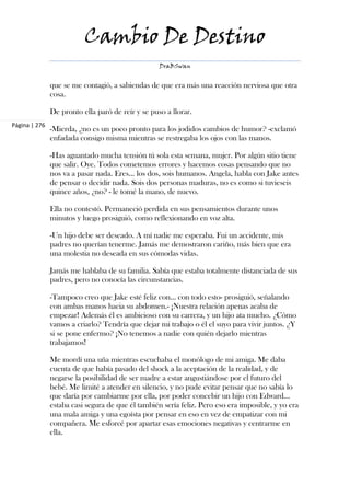 Cambio De Destino
                                                   DraBSwan


               que se me contagió, a sabiendas de que era más una reacción nerviosa que otra
               cosa.

               De pronto ella paró de reír y se puso a llorar.
Página | 276
               -Mierda, ¿no es un poco pronto para los jodidos cambios de humor? -exclamó
               enfadada consigo misma mientras se restregaba los ojos con las manos.

               -Has aguantado mucha tensión tú sola esta semana, mujer. Por algún sitio tiene
               que salir. Oye. Todos cometemos errores y hacemos cosas pensando que no
               nos va a pasar nada. Eres... los dos, sois humanos. Angela, habla con Jake antes
               de pensar o decidir nada. Sois dos personas maduras, no es como si tuvieseis
               quince años, ¿no? - le tomé la mano, de nuevo.

               Ella no contestó. Permaneció perdida en sus pensamientos durante unos
               minutos y luego prosiguió, como reflexionando en voz alta.

               -Un hijo debe ser deseado. A mí nadie me esperaba. Fui un accidente, mis
               padres no querían tenerme. Jamás me demostraron cariño, más bien que era
               una molestia no deseada en sus cómodas vidas.

               Jamás me hablaba de su familia. Sabía que estaba totalmente distanciada de sus
               padres, pero no conocía las circunstancias.

               -Tampoco creo que Jake esté feliz con... con todo esto- prosiguió, señalando
               con ambas manos hacia su abdomen.- ¡Nuestra relación apenas acaba de
               empezar! Además él es ambicioso con su carrera, y un hijo ata mucho. ¿Cómo
               vamos a criarlo? Tendría que dejar mi trabajo o él el suyo para vivir juntos. ¿Y
               si se pone enfermo? ¡No tenemos a nadie con quién dejarlo mientras
               trabajamos!

               Me mordí una uña mientras escuchaba el monólogo de mi amiga. Me daba
               cuenta de que había pasado del shock a la aceptación de la realidad, y de
               negarse la posibilidad de ser madre a estar angustiándose por el futuro del
               bebé. Me limité a atender en silencio, y no pude evitar pensar que no sabía lo
               que daría por cambiarme por ella, por poder concebir un hijo con Edward...
               estaba casi segura de que él también sería feliz. Pero eso era imposible, y yo era
               una mala amiga y una egoísta por pensar en eso en vez de empatizar con mi
               compañera. Me esforcé por apartar esas emociones negativas y centrarme en
               ella.
 