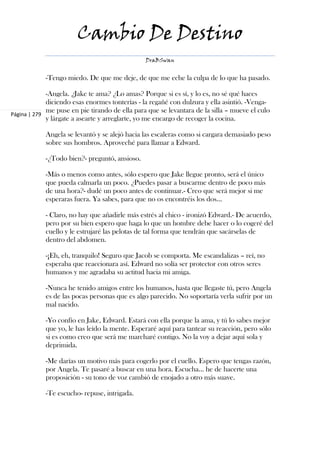 Cambio De Destino
                                                DraBSwan


            -Tengo miedo. De que me deje, de que me eche la culpa de lo que ha pasado.

             -Angela. ¿Jake te ama? ¿Lo amas? Porque si es sí, y lo es, no sé qué haces
             diciendo esas enormes tonterías - la regañé con dulzura y ella asintió. -Venga-
             me puse en pie tirando de ella para que se levantara de la silla – mueve el culo
Página | 279
             y lárgate a asearte y arreglarte, yo me encargo de recoger la cocina.

            Angela se levantó y se alejó hacia las escaleras como si cargara demasiado peso
            sobre sus hombros. Aproveché para llamar a Edward.

            -¿Todo bien?- preguntó, ansioso.

            -Más o menos como antes, sólo espero que Jake llegue pronto, será el único
            que pueda calmarla un poco. ¿Puedes pasar a buscarme dentro de poco más
            de una hora?- dudé un poco antes de continuar.- Creo que será mejor si me
            esperaras fuera. Ya sabes, para que no os encontréis los dos...

            - Claro, no hay que añadirle más estrés al chico - ironizó Edward.- De acuerdo,
            pero por su bien espero que haga lo que un hombre debe hacer o lo cogeré del
            cuello y le estrujaré las pelotas de tal forma que tendrán que sacárselas de
            dentro del abdomen.

            -¡Eh, eh, tranquilo! Seguro que Jacob se comporta. Me escandalizas – reí, no
            esperaba que reaccionara así. Edward no solía ser protector con otros seres
            humanos y me agradaba su actitud hacia mi amiga.

            -Nunca he tenido amigos entre los humanos, hasta que llegaste tú, pero Angela
            es de las pocas personas que es algo parecido. No soportaría verla sufrir por un
            mal nacido.

            -Yo confío en Jake, Edward. Estará con ella porque la ama, y tú lo sabes mejor
            que yo, le has leído la mente. Esperaré aquí para tantear su reacción, pero sólo
            si es como creo que será me marcharé contigo. No la voy a dejar aquí sola y
            deprimida.

            -Me darías un motivo más para cogerlo por el cuello. Espero que tengas razón,
            por Angela. Te pasaré a buscar en una hora. Escucha... he de hacerte una
            proposición - su tono de voz cambió de enojado a otro más suave.

            -Te escucho- repuse, intrigada.
 