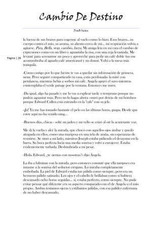 Cambio De Destino
                                                DraBSwan


            la fuerza de sus brazos para cogerme al vuelo como lo hizo. Esos brazos…su
            cuerpo contra el mío, su aroma, su aliento cerca de mí… mi respiración volvía a
            agitarse. Para, Bella, stop, cambio, fuera. Mi amiga leía en mi cara el cambio de
            expresiones como en un libro y aguantaba la risa, con una ceja levantada. Me
Página | 28 levanté para serenarme un poco y aproveché para pedir un café doble (no me
            acostumbraba al aguado café americano) y un donut. Volví a la mesa más
            tranquila.

           -Como castigo por lo que hiciste te vas a quedar sin información de primera,
           nena. Pero seguiré compartiendo tu casa, estás perdonada- la miré con
           petulancia, mientras bebía a sorbos mi café. Angela apuró el suyo mientras
           contemplaba el verde paisaje por la ventana. Entonces me miró.

           -Da igual, algo ha pasado y me lo vas a explicar tarde o temprano porque no
           podrás aguantar más. Pero no lo hagas ahora –miró por detrás de mi hombro-
           porque Edward Cullen está entrando en la "cafe" con su jefe.

           -¡Ja! Ya me has tomado bastante el pelo en las últimas horas, guapa. Desde que
           estoy aquí no ha venido ning…

           -Buenos días, chicas - solté un jadeo y mi vello se erizó al oír la acariciante voz.

           Me di la vuelta y alcé la mirada, que chocó con aquellos ojos ámbar y quedó
           atrapada en ellos, como una mariposa en una tela de araña, sin esperanzas de
           resistirse. Se situó a mi lado, mientras Joseph estaba pidiendo el desayuno en la
           barra. Su boca perfecta lucía una media sonrisa y volví a enrojecer. Estaba
           evidentemente turbada. Deslumbrada a mi pesar.

           -Hola, Edward, ¿te sientas con nosotras?- dijo Ángela.

           La iba a fulminar con la mirada, pero entonces constaté que ella tampoco era
           inmune a la sonrisa del seductor cirujano. Lo miraba completamente
           embobada. La piel de Edward estaba tan pálida como siempre, pero era un
           hermoso pálido satinado. Los ojos y el cabello le brillaban como si hubiera
           descansado ocho horas seguidas… sí, estaba perfecto, como siempre. No pude
           evitar pensar qué diferente era su aspecto comparado con el de Ángela o el mío
           propio. Ambas teníamos ojeras y estábamos pálidas, con esa palidez enfermiza
           de no haber descansado.
 