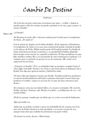 Cambio De Destino
                                                   DraBSwan


               -Se ha hecho un poco tarde para excursiones por aquí... y si Jake y Angela se
               quedan juntos el fin de semana no puedes quedarte en tu casa ¿qué te parece si
               vamos a Seattle?

               -¿A Seattle?
Página | 280

               -Sí. Pasamos la noche allá y volvemos mañana por la tarde para el cumpleaños
               de Anne. ¿Te apetece?

               Con la noticia de Angela casi lo había olvidado. Al día siguiente celebrábamos
               el cumpleaños de Anne en su casa, una construcción grande rodeada de jardín
               en las afueras de Forks. Había mucha gente del hospital invitada. La familia de
               Anne tenía buena posición económica, y esa propiedad la habían adquirido
               hacía tiempo como una de sus segundas residencias. El único problema era que
               Jake también vendría. Iba a ser una prueba de auto-control para el quileute y el
               vampiro, pero yo prefería no pensar en eso de momento. Me centré en la
               sugerencia de mi novio.

               -¿Turismo en Seattle? ¿Tú y yo refugiados bajo un paraguas, mojados hasta el
               culo? ¡Qué novedad! - bromeé. Lo cierto es que hasta ahora no habíamos ido a
               Seattle. Era algo que apetecía mucho, y Edward lo sabía.

               -No hace falta que hagamos turismo por Seattle. También podemos quedarnos
               en nuestra bonita habitación del hotel, estaríamos haciendo el amor hasta que
               perdieras el sentido - repuso en un tono de voz que me hizo estremecer por
               dentro.

               -Eso tampoco sería una novedad, Cullen- reí, un poco sonrojada.- De acuerdo,
               Seattle está bien. Turismo, vale. Perder el sentido... ya hablaremos de eso – me
               mordí el labio.

               -Perfecto, porque contaba que me dirías que sí y ya he reservado la habitación.

               -Qué previsible soy.

               -Sabía que no podrías resistirte a pasar un inolvidable fin de semana con el tío
               más sexy de Forks- bromeó en tono petulante y yo reí por su tono de voz,
               aunque tenía claro que acababa de pronunciar una gran verdad.

               -No tientes tu suerte, doctor... Hasta luego.
 