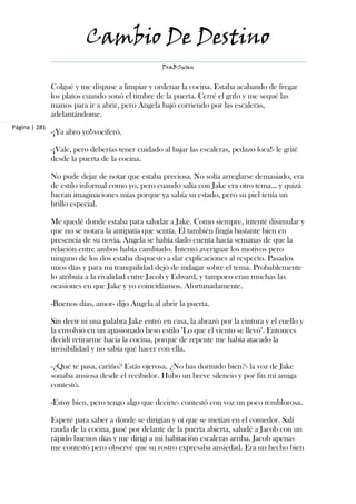 Cambio De Destino
                                                   DraBSwan


               Colgué y me dispuse a limpiar y ordenar la cocina. Estaba acabando de fregar
               los platos cuando sonó el timbre de la puerta. Cerré el grifo y me sequé las
               manos para ir a abrir, pero Angela bajó corriendo por las escaleras,
               adelantándome.
Página | 281
               -¡Ya abro yo!-vociferó.

               -¡Vale, pero deberías tener cuidado al bajar las escaleras, pedazo loca!- le grité
               desde la puerta de la cocina.

               No pude dejar de notar que estaba preciosa. No solía arreglarse demasiado, era
               de estilo informal como yo, pero cuando salía con Jake era otro tema... y quizá
               fueran imaginaciones mías porque ya sabía su estado, pero su piel tenía un
               brillo especial.

               Me quedé donde estaba para saludar a Jake. Como siempre, intenté disimular y
               que no se notara la antipatía que sentía. Él también fingía bastante bien en
               presencia de su novia. Angela se había dado cuenta hacía semanas de que la
               relación entre ambos había cambiado. Intentó averiguar los motivos pero
               ninguno de los dos estaba dispuesto a dar explicaciones al respecto. Pasados
               unos días y para mi tranquilidad dejó de indagar sobre el tema. Probablemente
               lo atribuía a la rivalidad entre Jacob y Edward, y tampoco eran muchas las
               ocasiones en que Jake y yo coincidíamos. Afortunadamente.

               -Buenos días, amor- dijo Angela al abrir la puerta.

               Sin decir ni una palabra Jake entró en casa, la abrazó por la cintura y el cuello y
               la envolvió en un apasionado beso estilo "Lo que el viento se llevó". Entonces
               decidí retirarme hacia la cocina, porque de repente me había atacado la
               invisibilidad y no sabía qué hacer con ella.

               -¿Qué te pasa, cariño? Estás ojerosa. ¿No has dormido bien?- la voz de Jake
               sonaba ansiosa desde el recibidor. Hubo un breve silencio y por fin mi amiga
               contestó.

               -Estoy bien, pero tengo algo que decirte- contestó con voz un poco temblorosa.

               Esperé para saber a dónde se dirigían y oí que se metían en el comedor. Salí
               rauda de la cocina, pasé por delante de la puerta abierta, saludé a Jacob con un
               rápido buenos días y me dirigí a mi habitación escaleras arriba. Jacob apenas
               me contestó pero observé que su rostro expresaba ansiedad. Era un hecho bien
 