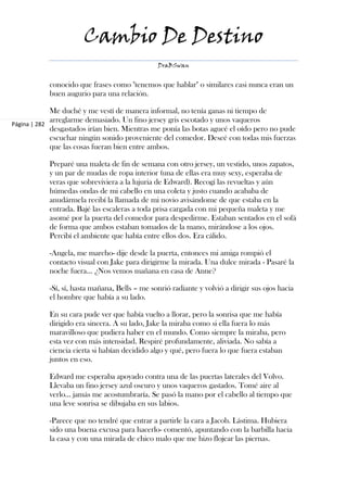 Cambio De Destino
                                                DraBSwan


            conocido que frases como "tenemos que hablar" o similares casi nunca eran un
            buen augurio para una relación.

             Me duché y me vestí de manera informal, no tenía ganas ni tiempo de
             arreglarme demasiado. Un fino jersey gris escotado y unos vaqueros
Página | 282
             desgastados irían bien. Mientras me ponía las botas agucé el oído pero no pude
             escuchar ningún sonido proveniente del comedor. Deseé con todas mis fuerzas
             que las cosas fueran bien entre ambos.

            Preparé una maleta de fin de semana con otro jersey, un vestido, unos zapatos,
            y un par de mudas de ropa interior (una de ellas era muy sexy, esperaba de
            veras que sobreviviera a la lujuria de Edward). Recogí las revueltas y aún
            húmedas ondas de mi cabello en una coleta y justo cuando acababa de
            anudármela recibí la llamada de mi novio avisándome de que estaba en la
            entrada. Bajé las escaleras a toda prisa cargada con mi pequeña maleta y me
            asomé por la puerta del comedor para despedirme. Estaban sentados en el sofá
            de forma que ambos estaban tomados de la mano, mirándose a los ojos.
            Percibí el ambiente que había entre ellos dos. Era cálido.

            -Angela, me marcho- dije desde la puerta, entonces mi amiga rompió el
            contacto visual con Jake para dirigirme la mirada. Una dulce mirada - Pasaré la
            noche fuera... ¿Nos vemos mañana en casa de Anne?

            -Sí, sí, hasta mañana, Bells – me sonrió radiante y volvió a dirigir sus ojos hacia
            el hombre que había a su lado.

            En su cara pude ver que había vuelto a llorar, pero la sonrisa que me había
            dirigido era sincera. A su lado, Jake la miraba como si ella fuera lo más
            maravilloso que pudiera haber en el mundo. Como siempre la miraba, pero
            esta vez con más intensidad. Respiré profundamente, aliviada. No sabía a
            ciencia cierta si habían decidido algo y qué, pero fuera lo que fuera estaban
            juntos en eso.

            Edward me esperaba apoyado contra una de las puertas laterales del Volvo.
            Llevaba un fino jersey azul oscuro y unos vaqueros gastados. Tomé aire al
            verlo... jamás me acostumbraría. Se pasó la mano por el cabello al tiempo que
            una leve sonrisa se dibujaba en sus labios.

            -Parece que no tendré que entrar a partirle la cara a Jacob. Lástima. Hubiera
            sido una buena excusa para hacerlo- comentó, apuntando con la barbilla hacia
            la casa y con una mirada de chico malo que me hizo flojear las piernas.
 