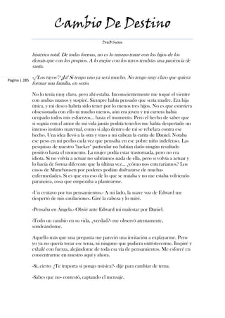 Cambio De Destino
                                                   DraBSwan


               histérica total. De todas formas, no es lo mismo tratar con los hijos de los
               demás que con los propios. A lo mejor con los tuyos tendrías una paciencia de
               santa.

Página | 285
               -¿"Los tuyos"? ¡Ja! Si tengo uno ya será mucho. No tengo muy claro que quiera
               formar una familia, en serio.

               No lo tenía muy claro, pero ahí estaba. Inconscientemente me toqué el vientre
               con ambas manos y suspiré. Siempre había pensado que sería madre. Era hija
               única, y mi deseo habría sido tener por lo menos tres hijos. No es que estuviera
               obsesionada con ello ni mucho menos, aún era joven y mi carrera había
               ocupado todos mis esfuerzos... hasta el momento. Pero el hecho de saber que
               si seguía con el amor de mi vida jamás podría tenerlos me había despertado un
               intenso instinto maternal, como si algo dentro de mí se rebelara contra ese
               hecho. Una idea llevó a la otra y vino a mi cabeza la carita de Daniel. Notaba
               ese peso en mi pecho cada vez que pensaba en ese pobre niño indefenso. Las
               pesquisas de nuestro "hacker" particular no habían dado ningún resultado
               positivo hasta el momento. La mujer podía estar trastornada, pero no era
               idiota. Si no volvía a actuar no sabríamos nada de ella, pero si volvía a actuar y
               lo hacía de forma diferente que la última vez... ¿cómo nos enteraríamos? Los
               casos de Munchausen por poderes podían disfrazarse de muchas
               enfermedades. Si es que era eso de lo que se trataba y no me estaba volviendo
               paranoica, cosa que empezaba a plantearme.

               -Un centavo por tus pensamientos.- A mi lado, la suave voz de Edward me
               despertó de mis cavilaciones. Giré la cabeza y lo miré.

               -Pensaba en Ángela.- Obvié ante Edward mi malestar por Daniel.

               -Todo un cambio en su vida, ¿verdad?- me observó atentamente,
               sondeándome.

               Aquello más que una pregunta me pareció una invitación a explayarme. Pero
               yo ya no quería tocar ese tema, ni ninguno que pudiera entristecerme. Inspiré y
               exhalé con fuerza, alejándome de toda esa vía de pensamientos. Me esforcé en
               concentrarme en nuestro aquí y ahora.

               -Sí, cierto ¿Te importa si pongo música?- dije para cambiar de tema.

               -Sabes que no- contestó, captando el mensaje.
 