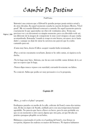 Cambio De Destino
                                                DraBSwan


             Sintonicé una emisora que a Edward le gustaba porque ponía música actual y
             de otras décadas. En aquel momento sonaba la canción de James Brown, "I feel
             good". Me reí cuando Edward comenzó a cantarla. En aquel momento parecía
             exactamente lo que aparentaba: un chico de ventitantos años. Tenía una
Página | 286 preciosa voz y no desentonó en ningún momento, pero era divertido verle así,
             tan diferente de la imagen de competente (y muy sexy) cirujano a la que estaba
             acostumbrada. Entonaba "cuando te tengo en mis brazos, mi amor, no te haría
             daño", y aunque no dejó de mirar la carretera me pareció que lo estaba
             cantando para mí.

            -Canta muy bien, doctor Cullen- aseguré cuando hubo terminado.

            -Pues a mí me encantaría escucharte. Jamás te he oído cantar, ni siquiera en la
            ducha.

            -No lo hago muy bien. Además, me da un corte terrible cantar delante de ti, así
            que no esperes que lo haga.

            -Nunca digas nunca- repuso con suavidad, curvando levemente sus labios.

            No contesté. Sabía que podía ser muy persuasivo si se lo proponía.




                                               Capítulo 29



            -Bien, ¿y cuál es el plan?- pregunté.

            Estábamos parados en medio de la calle, enfrente del hotel, como dos turistas
            más. El día era típico de Seattle, nublado pero con una temperatura bastante
            agradable. No parecía que fuera a llover en breve, pero lo más probable era
            que en un momento u otro cayera alguna que otra gota, así que llevaba un
            práctico paraguas plegable en mi bolso.

            Habíamos estacionado el coche en el parking del hotel y, tras firmar en
            recepción, dejamos las maletas en manos del botones. Ni siquiera habíamos
 