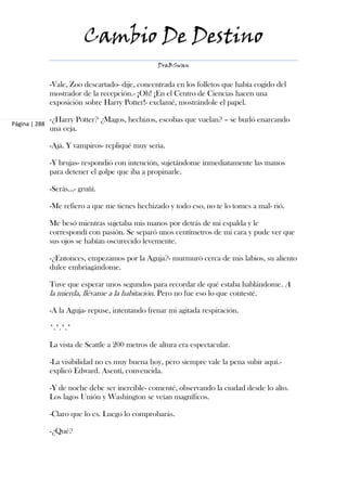 Cambio De Destino
                                                   DraBSwan


               -Vale, Zoo descartado- dije, concentrada en los folletos que había cogido del
               mostrador de la recepción.- ¡Oh! ¡En el Centro de Ciencias hacen una
               exposición sobre Harry Potter!- exclamé, mostrándole el papel.

               -¿Harry Potter? ¿Magos, hechizos, escobas que vuelan? – se burló enarcando
Página | 288
               una ceja.

               -Ajá. Y vampiros- repliqué muy seria.

               -Y brujas- respondió con intención, sujetándome inmediatamente las manos
               para detener el golpe que iba a propinarle.

               -Serás...- gruñí.

               -Me refiero a que me tienes hechizado y todo eso, no te lo tomes a mal- rió.

               Me besó mientras sujetaba mis manos por detrás de mi espalda y le
               correspondí con pasión. Se separó unos centímetros de mi cara y pude ver que
               sus ojos se habían oscurecido levemente.

               -¿Entonces, empezamos por la Aguja?- murmuró cerca de mis labios, su aliento
               dulce embriagándome.

               Tuve que esperar unos segundos para recordar de qué estaba hablándome. A
               la mierda, llévame a la habitación. Pero no fue eso lo que contesté.

               -A la Aguja- repuse, intentando frenar mi agitada respiración.

               *.*.*.*

               La vista de Seattle a 200 metros de altura era espectacular.

               -La visibilidad no es muy buena hoy, pero siempre vale la pena subir aquí.-
               explicó Edward. Asentí, convencida.

               -Y de noche debe ser increíble- comenté, observando la ciudad desde lo alto.
               Los lagos Unión y Washington se veían magníficos.

               -Claro que lo es. Luego lo comprobarás.

               -¿Qué?
 