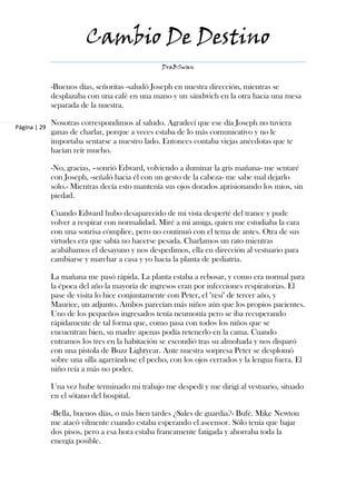 Cambio De Destino
                                                 DraBSwan


              -Buenos días, señoritas -saludó Joseph en nuestra dirección, mientras se
              desplazaba con una café en una mano y un sándwich en la otra hacia una mesa
              separada de la nuestra.

              Nosotras correspondimos al saludo. Agradecí que ese día Joseph no tuviera
Página | 29
              ganas de charlar, porque a veces estaba de lo más comunicativo y no le
              importaba sentarse a nuestro lado. Entonces contaba viejas anécdotas que te
              hacían reír mucho.

              -No, gracias, –sonrió Edward, volviendo a iluminar la gris mañana- me sentaré
              con Joseph, -señaló hacia él con un gesto de la cabeza- me sabe mal dejarlo
              solo.- Mientras decía esto mantenía sus ojos dorados aprisionando los míos, sin
              piedad.

              Cuando Edward hubo desaparecido de mi vista desperté del trance y pude
              volver a respirar con normalidad. Miré a mi amiga, quien me estudiaba la cara
              con una sonrisa cómplice, pero no continuó con el tema de antes. Otra de sus
              virtudes era que sabía no hacerse pesada. Charlamos un rato mientras
              acabábamos el desayuno y nos despedimos, ella en dirección al vestuario para
              cambiarse y marchar a casa y yo hacia la planta de pediatría.

              La mañana me pasó rápida. La planta estaba a rebosar, y como era normal para
              la época del año la mayoría de ingresos eran por infecciones respiratorias. El
              pase de visita lo hice conjuntamente con Peter, el "resi" de tercer año, y
              Maurice, un adjunto. Ambos parecían más niños aún que los propios pacientes.
              Uno de los pequeños ingresados tenía neumonía pero se iba recuperando
              rápidamente de tal forma que, como pasa con todos los niños que se
              encuentran bien, su madre apenas podía retenerlo en la cama. Cuando
              entramos los tres en la habitación se escondió tras su almohada y nos disparó
              con una pistola de Buzz Lightyear. Ante nuestra sorpresa Peter se desplomó
              sobre una silla agarrándose el pecho, con los ojos cerrados y la lengua fuera. El
              niño reía a más no poder.

              Una vez hube terminado mi trabajo me despedí y me dirigí al vestuario, situado
              en el sótano del hospital.

              -Bella, buenos días, o más bien tardes ¿Sales de guardia?- Bufé. Mike Newton
              me atacó vilmente cuando estaba esperando el ascensor. Sólo tenía que bajar
              dos pisos, pero a esa hora estaba francamente fatigada y ahorraba toda la
              energía posible.
 
