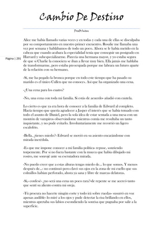 Cambio De Destino
                                               DraBSwan


             Alice me había llamado varias veces y en todas y cada una de ellas se disculpaba
             por su comportamiento en nuestro primer encuentro. Rosalie me llamaba una
             vez por semana y hablábamos de todo un poco. Ahora se le había metido en la
             cabeza que cuando acabara la especialidad tenía que conseguir un postgrado en
Página | 291 Harvard y subespecializarme. Parecía una hermana mayor, y yo estaba segura
             de que si Charlie la conociera se iban a llevar muy bien. Ella jamás me hablaba
             de transformarme, pero estaba preocupada porque me labrara un futuro aparte
             de la relación con su hermano.

            -Sí, me ha pegado la bronca porque en todo este tiempo que ha pasado su
            marido es el único Cullen que no conoces. Así que ha organizado una cena.

            -¿Una cena para los cuatro?

            -No, una cena con toda mi familia. Si estás de acuerdo- añadió con cautela.

            Lo cierto es que ya era hora de conocer a la familia de Edward al completo.
            Hacía tiempo que quería agradecer a Jasper el interés que se había tomado con
            todo el asunto de Daniel, pero la sola idea de estar sentada a una mesa con un
            montón de vampiros observándome mientras comía me resultaba un tanto
            inquietante, y no pude evitarlo. Involuntariamente me recorrió un ligero
            escalofrío.

            -Bella, ¿tienes miedo?- Edward se movió en su asiento encarándome con
            mirada incrédula.

            -Es que me impone conocer a mi familia política- repuse, sonriendo
            torpemente. Por si no fuera bastante con la mueca que había dibujado mi
            rostro, me sonrojé ante su escrutadora mirada.

            -No puedo creer que a estas alturas tengas miedo de... lo que somos. Y menos
            después de...- no continuó pero clavó sus ojos en la zona de mi cuello que sus
            colmillos habían perforado, ahora ya sana y libre de marcas delatoras.

            -Sí,- confesé- ¿no será una cena un poco rara?-de repente se me acercó tanto
            que sentí su aliento contra mi oreja.

            -Tú procura no hacerte ningún corte y todo irá sobre ruedas- susurró en voz
            apenas audible- lo miré a los ojos y pude detectar la risa brillando en ellos,
            mientras apretaba sus labios escondiendo la sonrisa que pugnaba por salir a la
            superficie.
 