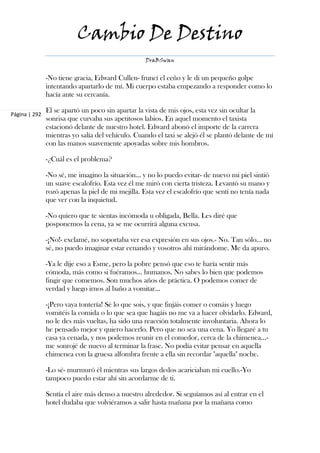 Cambio De Destino
                                                   DraBSwan


               -No tiene gracia, Edward Cullen- fruncí el ceño y le di un pequeño golpe
               intentando apartarlo de mí. Mi cuerpo estaba empezando a responder como lo
               hacía ante su cercanía.

               El se apartó un poco sin apartar la vista de mis ojos, esta vez sin ocultar la
Página | 292
               sonrisa que curvaba sus apetitosos labios. En aquel momento el taxista
               estacionó delante de nuestro hotel. Edward abonó el importe de la carrera
               mientras yo salía del vehículo. Cuando el taxi se alejó él se plantó delante de mí
               con las manos suavemente apoyadas sobre mis hombros.

               -¿Cuál es el problema?

               -No sé, me imagino la situación... y no lo puedo evitar- de nuevo mi piel sintió
               un suave escalofrío. Esta vez él me miró con cierta tristeza. Levantó su mano y
               rozó apenas la piel de mi mejilla. Esta vez el escalofrío que sentí no tenía nada
               que ver con la inquietud.

               -No quiero que te sientas incómoda u obligada, Bella. Les diré que
               posponemos la cena, ya se me ocurrirá alguna excusa.

               -¡No!- exclamé, no soportaba ver esa expresión en sus ojos.- No. Tan sólo... no
               sé, no puedo imaginar estar cenando y vosotros ahí mirándome. Me da apuro.

               -Ya le dije eso a Esme, pero la pobre pensó que eso te haría sentir más
               cómoda, más como si fuéramos... humanos. No sabes lo bien que podemos
               fingir que comemos. Son muchos años de práctica. O podemos comer de
               verdad y luego irnos al baño a vomitar...

               -¡Pero vaya tontería! Sé lo que sois, y que finjáis comer o comáis y luego
               vomitéis la comida o lo que sea que hagáis no me va a hacer olvidarlo. Edward,
               no le des más vueltas, ha sido una reacción totalmente involuntaria. Ahora lo
               he pensado mejor y quiero hacerlo. Pero que no sea una cena. Yo llegaré a tu
               casa ya cenada, y nos podemos reunir en el comedor, cerca de la chimenea...-
               me sonrojé de nuevo al terminar la frase. No podía evitar pensar en aquella
               chimenea con la gruesa alfombra frente a ella sin recordar "aquella" noche.

               -Lo sé- murmuró él mientras sus largos dedos acariciaban mi cuello.-Yo
               tampoco puedo estar ahí sin acordarme de ti.

               Sentía el aire más denso a nuestro alrededor. Si seguíamos así al entrar en el
               hotel dudaba que volviéramos a salir hasta mañana por la mañana como
 