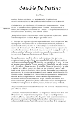 Cambio De Destino
                                               DraBSwan


            mínimo. Le eché un vistazo a la Aguja Espacial, despidiéndome
            silenciosamente de la cena. De pronto escuché la musical risa de Edward.

             -Doctora Swan, que usted carezca de autocontrol no significa que a mí me
             suceda lo mismo- me besó rápidamente en los labios y, tomándome de la
Página | 293
             cintura, me condujo hacia la entrada del Vintage.- Te he prometido una cena a
             doscientos metros de altura y la vas a tener- afirmó.

            ¿Era yo tan evidente o sólo que él era bueno leyendo mis expresiones? Sonreí
            con timidez y meneé la cabeza. Supuse que ambas cosas.

            La suite que nos esperaba superaba ampliamente a mi escasa imaginación. Me
            quedé parada como una estatua en el umbral de la habitación, mirando el
            interior con la cara de un niño en el día de Reyes. El interior era luminoso,
            amplio y la decoración era cálida. A través del amplio ventanal y a pesar de la
            escasa luz del crepúsculo destacaba la majestuosa vista de la Aguja Espacial. Las
            nubes acariciaban la línea del horizonte, amenazando descargar encima de
            nosotros toda el agua que habían reservado durante el día.

            En aquel momento me elevé sobre el suelo y no pude evitar que se me
            escapara primero un grito y luego una carcajada. Edward me había tomado en
            sus brazos y entraba en la suite. Me depositó con suavidad en el suelo y le tomé
            de la mano para explorarla. Tras un pequeño recibidor había una sala con gran
            sofá y dos sillones dispuestos cerca de una falsa chimenea. Me ruboricé al mirar
            a la chimenea. ¿Hasta cuándo va a durar esa reacción de mi cuerpo?. A la
            izquierda de la sala se abría la puerta que daba al dormitorio. Lo presidía una
            enorme cama de matrimonio, y disponía de otro enorme ventanal similar al de
            la salita contigua. La visión de la cama no hizo sino potenciar mi sensación de
            timidez. No me comprendía a mí misma. Había compartido muchos
            momentos íntimos con el hombre que, de pie a mi lado, me tomaba de la
            mano suavemente. ¿Por qué de pronto sentía como si fuera nuestra primera
            vez? Percibí la respiración de Edward, que de pronto era lenta y profunda.

            -Voy a meter las maletas en la habitación- dijo con suavidad. Liberó mi mano y,
            giró sobre sus talones.

            Aproveché para meterme en el baño. Era tan perfecto como el resto de la suite.
            Disponía de una amplia bañera con jacuzzi a la que se accedía por unos
            escalones. Dioses... aquí cabemos los dos juntos. Sentí un estremecimiento de
            placer en mi vientre ¡Contrólate, Isabella! A su lado había una ducha con
            columna de hidromasaje. Acaricié la suave y fría superficie de la mampara, y
 