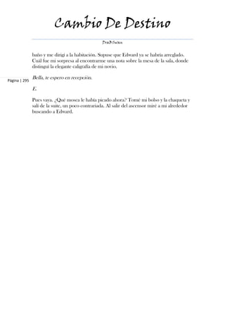 Cambio De Destino
                                                  DraBSwan


               baño y me dirigí a la habitación. Supuse que Edward ya se habría arreglado.
               Cuál fue mi sorpresa al encontrarme una nota sobre la mesa de la sala, donde
               distinguí la elegante caligrafía de mi novio.

Página | 295
               Bella, te espero en recepción.

               E.

               Pues vaya. ¿Qué mosca le había picado ahora? Tomé mi bolso y la chaqueta y
               salí de la suite, un poco contrariada. Al salir del ascensor miré a mi alrededor
               buscando a Edward.
 