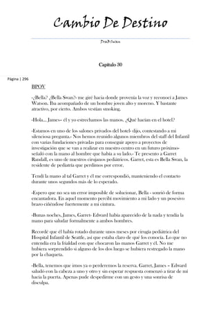 Cambio De Destino
                                                  DraBSwan




                                                 Capítulo 30

Página | 296
               BPOV

               -¿Bella? ¿Bella Swan?- me giré hacia donde provenía la voz y reconocí a James
               Watson. Iba acompañado de un hombre joven alto y moreno. Y bastante
               atractivo, por cierto. Ambos vestían smoking.

               -Hola... James– él y yo estrechamos las manos. ¿Qué hacían en el hotel?

               -Estamos en uno de los salones privados del hotel- dijo, contestando a mi
               silenciosa pregunta.- Nos hemos reunido algunos miembros del staff del Infantil
               con varias fundaciones privadas para conseguir apoyo a proyectos de
               investigación que se van a realizar en nuestro centro en un futuro próximo-
               señaló con la mano al hombre que había a su lado.- Te presento a Garret
               Randall, es uno de nuestros cirujanos pediátricos. Garret, esta es Bella Swan, la
               residente de pediatría que perdimos por error.

               Tendí la mano al tal Garret y él me correspondió, manteniendo el contacto
               durante unos segundos más de lo esperado.

               -Espero que no sea un error imposible de solucionar, Bella - sonrió de forma
               encantadora. En aquel momento percibí movimiento a mi lado y un posesivo
               brazo ciñéndose fuertemente a mi cintura.

               -Bunas noches, James, Garret- Edward había aparecido de la nada y tendía la
               mano para saludar formalmente a ambos hombres.

               Recordé que él había rotado durante unos meses por cirugía pediátrica del
               Hospital Infantil de Seattle, así que estaba claro de qué los conocía. Lo que no
               entendía era la frialdad con que chocaron las manos Garret y él. No me
               hubiera sorprendido si alguno de los dos luego se hubiera restregado la mano
               por la chaqueta.

               -Bella, tenemos que irnos ya o perderemos la reserva. Garret, James – Edward
               saludó con la cabeza a uno y otro y sin esperar respuesta comenzó a tirar de mí
               hacia la puerta. Apenas pude despedirme con un gesto y una sonrisa de
               disculpa.
 