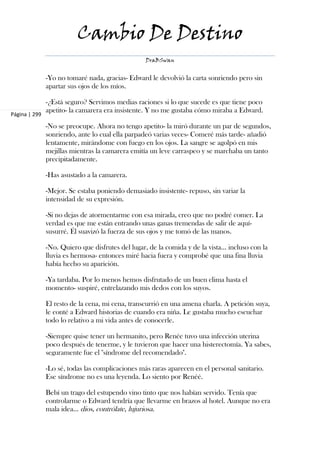 Cambio De Destino
                                                   DraBSwan


               -Yo no tomaré nada, gracias- Edward le devolvió la carta sonriendo pero sin
               apartar sus ojos de los míos.

               -¿Está seguro? Servimos medias raciones si lo que sucede es que tiene poco
               apetito- la camarera era insistente. Y no me gustaba cómo miraba a Edward.
Página | 299

               -No se preocupe. Ahora no tengo apetito- la miró durante un par de segundos,
               sonriendo, ante lo cual ella parpadeó varias veces- Comeré más tarde- añadió
               lentamente, mirándome con fuego en los ojos. La sangre se agolpó en mis
               mejillas mientras la camarera emitía un leve carraspeo y se marchaba un tanto
               precipitadamente.

               -Has asustado a la camarera.

               -Mejor. Se estaba poniendo demasiado insistente- repuso, sin variar la
               intensidad de su expresión.

               -Si no dejas de atormentarme con esa mirada, creo que no podré comer. La
               verdad es que me están entrando unas ganas tremendas de salir de aquí-
               susurré. Él suavizó la fuerza de sus ojos y me tomó de las manos.

               -No. Quiero que disfrutes del lugar, de la comida y de la vista... incluso con la
               lluvia es hermosa- entonces miré hacia fuera y comprobé que una fina lluvia
               había hecho su aparición.

               -Ya tardaba. Por lo menos hemos disfrutado de un buen clima hasta el
               momento- suspiré, entrelazando mis dedos con los suyos.

               El resto de la cena, mi cena, transcurrió en una amena charla. A petición suya,
               le conté a Edward historias de cuando era niña. Le gustaba mucho escuchar
               todo lo relativo a mi vida antes de conocerle.

               -Siempre quise tener un hermanito, pero Renée tuvo una infección uterina
               poco después de tenerme, y le tuvieron que hacer una histerectomía. Ya sabes,
               seguramente fue el "síndrome del recomendado".

               -Lo sé, todas las complicaciones más raras aparecen en el personal sanitario.
               Ese síndrome no es una leyenda. Lo siento por Renéé.

               Bebí un trago del estupendo vino tinto que nos habían servido. Tenía que
               controlarme o Edward tendría que llevarme en brazos al hotel. Aunque no era
               mala idea... dios, contrólate, lujuriosa.
 