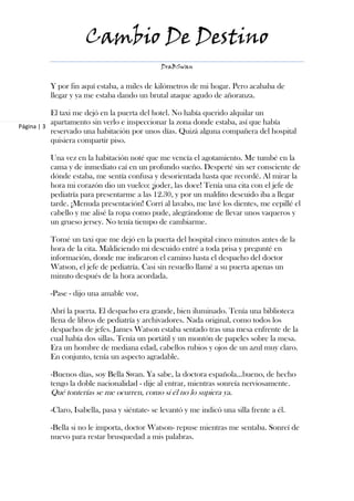 Cambio De Destino
                                              DraBSwan


         Y por fin aquí estaba, a miles de kilómetros de mi hogar. Pero acababa de
         llegar y ya me estaba dando un brutal ataque agudo de añoranza.

           El taxi me dejó en la puerta del hotel. No había querido alquilar un
           apartamento sin verlo e inspeccionar la zona donde estaba, así que había
Página | 3
           reservado una habitación por unos días. Quizá alguna compañera del hospital
           quisiera compartir piso.

         Una vez en la habitación noté que me vencía el agotamiento. Me tumbé en la
         cama y de inmediato caí en un profundo sueño. Desperté sin ser consciente de
         dónde estaba, me sentía confusa y desorientada hasta que recordé. Al mirar la
         hora mi corazón dio un vuelco: ¡joder, las doce! Tenía una cita con el jefe de
         pediatría para presentarme a las 12.30, y por un maldito descuido iba a llegar
         tarde. ¡Menuda presentación! Corrí al lavabo, me lavé los dientes, me cepillé el
         cabello y me alisé la ropa como pude, alegrándome de llevar unos vaqueros y
         un grueso jersey. No tenía tiempo de cambiarme.

         Tomé un taxi que me dejó en la puerta del hospital cinco minutos antes de la
         hora de la cita. Maldiciendo mi descuido entré a toda prisa y pregunté en
         información, donde me indicaron el camino hasta el despacho del doctor
         Watson, el jefe de pediatría. Casi sin resuello llamé a su puerta apenas un
         minuto después de la hora acordada.

         -Pase - dijo una amable voz.

         Abrí la puerta. El despacho era grande, bien iluminado. Tenía una biblioteca
         llena de libros de pediatría y archivadores. Nada original, como todos los
         despachos de jefes. James Watson estaba sentado tras una mesa enfrente de la
         cual había dos sillas. Tenía un portátil y un montón de papeles sobre la mesa.
         Era un hombre de mediana edad, cabellos rubios y ojos de un azul muy claro.
         En conjunto, tenía un aspecto agradable.

         -Buenos días, soy Bella Swan. Ya sabe, la doctora española…bueno, de hecho
         tengo la doble nacionalidad - dije al entrar, mientras sonreía nerviosamente.
         Qué tonterías se me ocurren, como si él no lo supiera ya.

         -Claro, Isabella, pasa y siéntate- se levantó y me indicó una silla frente a él.

         -Bella si no le importa, doctor Watson- repuse mientras me sentaba. Sonreí de
         nuevo para restar brusquedad a mis palabras.
 