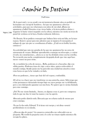 Cambio De Destino
                                                DraBSwan


             -Sí, lo pasó mal, y yo no ayudé con mi insistencia durante años en pedirle un
             hermanito- me encogí de hombros.- Así que me apuntaron a diversas
             actividades, para que me relacionara con niños de mi edad. ¡Hasta me
             apuntaron a ballet! Llorarías si me vieras bailar, si la tierra pudiera abrirse y
Página | 300 tragarme lo haría- sonreí negando con la cabeza, mientras me metía un trozo de
             pastel de verduras en la boca. Estaba realmente delicioso.

            -No lloraría. Si no pudiera conseguir que bailaras bien sería mi falta, no la tuya-
            repuso. Sonreí y pensé para mis adentros que ni siquiera él conseguiría el
            milagro de que mis pies se coordinaran al bailar.- ¿Cuál era tu hobby favorito,
            entonces?

            -La actividad que más me gustaba de las que me apuntaron fue un curso de
            astronomía de verano. Disfruté aprendiendo a manejar un telescopio, y a mirar
            el cielo, las constelaciones... ahora ya se me ha olvidado cómo son las estrellas.
            No recuerdo una noche completamente despejada desde que vine aquí hace
            meses- sonreí un poco triste.

            -Sí, yo también las echo de menos... Bella, podemos ir a buscarlas- dijo con
            súbita pasión.- Podemos irnos de viaje a otros sitios, quiero redescubrir el
            mundo contigo, Seattle jamás me ha parecido una ciudad tan atractiva como
            estas horas en que la he visitado a tu lado.

            -Pero no podemos... tienes que huir del sol- repuse, confundida.

            -El sol no va a hacer que me transforme en una antorcha, amor. Sólo tengo que
            evitar permanecer demasiado tiempo bajo sus rayos porque me va debilitando,
            pero a mi edad puedo aguantar casi una hora. No quiero que te sientas limitada
            por estar conmigo.

            -¡No! No me siento limitada... bueno, en algunas cosas sí, pero me compensa
            todo lo que me das- le tomé las manos y me las apretó.

            -Desearía poder dártelo todo. Desearía que no echaras nada de menos por
            estar conmigo.

            -Ya me lo das todo, Edward. Y tú tienes mi cuerpo, y mi alma- susurré
            perdiéndome en su mirada.

            -¿Desean algo de postre? -la camarera cortarrollos me sobresaltó con su
            pregunta. Me tendió la pequeña carta y le eché un vistazo rápido mientras ella
            recogía los platos.
 