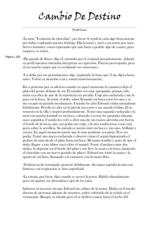 Cambio De Destino
                                                   DraBSwan


               -La tarta "Tentación de chocolate", por favor- le tendí la carta algo bruscamente
               por haber explotado nuestra burbuja. Ella la tomó y miró a mi novio por unos
               breves instantes, como esperando que aún fuera a pedirle algo de comer, pero
               suspiró y se retiró.
Página | 301
               -Ha parado de llover- dijo él, mirando por el ventanal pensativamente. Admiré
               su perfil mientras intentaba interpretar su expresión. Parecía preocupado, pero
               él era mucho mejor que yo ocultando sus emociones.

               -Un dólar por tus pensamientos- dije, repitiendo la frase que él me dijera horas
               antes. Volvió su atención a mí y sonrió misteriosamente.

               Iba a protestar por su silencio cuando en aquel momento la camarera dejó el
               plato del postre delante de mí. El nombre era muy apropiado, porque sólo
               mirar esa obra de arte de la repostería era pecado. Cogí una cucharada y me la
               puse en la boca. Al sentir el dulce sabor llenando mi boca cerré los ojos y se
               me escapó un gemido involuntario. Cuando los abrí Edward estaba mirándome
               febrilmente. Percibí el calor en la piel de mi rostro y me mordí el labio. Él se
               removió en la silla e inspiró profundamente. Tomé una segunda cucharada y la
               metí con mucha lentitud en mi boca, volviendo a cerrar los párpados durante
               unos segundos. Cuando los volví a abrir una de sus manos aferraba con fuerza
               el borde de la mesa, que casi podía oír crujir, y la otra estaba tensa como una
               garra sobre la servilleta. Su mirada se movía entre mi boca y mis ojos, brillante y
               oscura. En aquel momento pensé que lo más prudente era parar. Pero no
               podía. Tomé una nueva cucharada y observé cómo él seguía hipnotizado el
               pedazo de tarta desde el plato hasta mi boca. Mi mano tembló y antes de que el
               dulce llegase a mis labios cayó sobre el mantel. Tomé el pedazo entre dos
               dedos, lo deposité en el borde del plato y me llevé la mano a la boca, lamiendo
               el chocolate con un nuevo gemido de placer. Edward me tomó la mano y la
               apartó de mi boca, llamando a la camarera con la mano libre.

               -Todavía no he terminado -protesté débilmente. Su mano sujetaba la mía con
               firmeza y mi respiración se hizo superficial.

               -La cuenta, por favor- dijo cuando se acercó la joven. Habló educadamente
               pero sin apartar sus abrasadores ojos de los míos.

               Subimos al ascensor sin que Edward me soltara de la mano. Había en él media
               docena de personas además de nosotros, todos volviendo de la velada en el
               restaurante. Busqué su mirada pero él se dedicó a mirar hacia el techo del
 