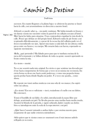 Cambio De Destino
                                               DraBSwan


            ascensor. En cuanto llegamos a la planta baja y se abrieron las puertas se lanzó
            hacia la calle, casi arrastrándome en dirección a nuestro hotel.

             -Edward, se puede saber q... –no pude continuar. Me había tomado en brazos y
             sin darme cuenta me encontré contra la pared de un callejón cercano al hotel.
Página | 302
             Miré hacia los lados para situarme. Unos contenedores tapaban la vista desde la
             calle. Pensé que debían ser del propio hotel. Edward estaba de pie frente a mí
             respirando dificultosamente, y a pesar de la escasa luz del callejón pude ver el
             deseo encendiendo sus ojos. Apoyó una mano a cada lado de mi cabeza; estaba
             presa entre sus brazos y su cuerpo. Mi corazón latía con fuerza, esperando su
             siguiente movimiento.

            -Bella, ¿qué pretendes? Ha faltado poco para que te tumbara encima de la
            mesa del restaurante y te follara delante de toda esa gente- susurró apretando su
            frente contra la mía.

            -Lo siento – musité.

            No se me ocurrió nada más original. Lo cierto es que sentirme tan deseada por
            él me hacía comportarme de forma que a veces ni yo misma me reconocía. En
            cierta forma su deseo me hacía sentír poderosa, y como una pequeña tirana
            quería probar hasta dónde llegaba mi poder. Y a veces me pasaba... como
            ahora.

            De repente me tomó ambas muñecas con una sola de sus manos y las sujetó
            sobre mi cabeza.

            -¿Lo siento? Eso no es suficiente – siseó, rozándome el cuello con sus labios.
            Me estremecí.

            Tomó el bordillo de mi falda y lo subió, introduciendo la mano libre por
            debajo, acariciando mi piel. Yo llevaba puestas unas medias hasta medio muslo.
            Acarició la blonda de la prenda, y siguió subiendo. Jadeé cuando sus dedos
            fríos se introdujeron entre la seda de la ropa interior y mi piel.

            -¿Qué haces?-susurré mirando a ambos lados y por encima nuestro para
            asegurarme de que nadie estuviera mirándonos.

            -Sólo quiero que te sientas como yo- murmuró con el más intenso anhelo
            reflejado en su rostro.
 