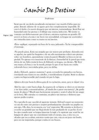 Cambio De Destino
                                                DraBSwan


             Sentí uno de sus dedos invadiendo mi interior y me mordí el labio para no
             gritar. Intenté zafarme de su agarre pero fue completamente imposible. Él
             curvó el dedo y lo movió despacio por mi interior, torturándome. Sentí fluir mi
             humedad entre las piernas y él dibujó una sonrisa indecente. Mi vientre se
Página | 303 contraía casi dolorosamente por el deseo, mientras reprimía un gemido. Él
             acercó su boca a la mía y me besó con sensualidad, su lengua me acariciaba y
             me torturaba tanto como su mano en mi interior.

            -Para- supliqué, separando mi boca de la suya, jadeando.- Ya he comprendido
            el mensaje.

            -No puedo parar. Estás tan mojada que me muero por probarte- diciendo esto
            se agachó, me quitó las braguitas y de un solo movimiento colocó mis piernas
            sobre sus hombros, apoyándome contra la pared. Hundió su boca en mí sin
            piedad. Yo apenas era consciente de la dureza y humedad de la pared que tenía
            detrás de mí. Sólo existía la boca de Edward, su lengua, sus dientes. Me llevé
            una mano a la boca y me la mordí, porque lo que él me hacía me estaba
            volviendo loca y necesitaba gritar, pero no debía.

            -Joder, Edward, ¿quieres matarme?- gemí, cerrando los párpados con fuerza,
            enredando una mano en sus cabellos, y mordiéndome el puño. Sentí su aliento
            contra mi hipersensible piel cuando rió por lo bajo.

            -Quiero devorar hasta la última gota de tu excitación, amor, pero te dejaré viva.

            Abrí los ojos y miré hacia abajo. La negrura de su lujuria se clavó en mi interior
            y me hizo arder, consumiéndome. ¿Cuándo iba a parar esta tortura? ¿Se podía
            morir de placer? Mordí más fuertemente mi puño y sentí el sabor de mi sangre
            en la boca. Mis entrañas se contraían, un placer tan intenso y doloroso que
            apenas podía respirar.

            No esperaba lo que sucedió al siguiente instante. Edward separó un momento
            su cara de entre mis piernas e inspiró profundamente clavando sus pupilas en
            mis ojos. Oh, dios, la reconocía, era "esa" expresión. Mi corazón se desbocó y
            escuché un gruñido que me llegó desde lo más profundo de su pecho. Cerré
            los ojos cuando noté su lengua lamerme la ingle y lo siguiente que sentí fue un
            latigazo de placer que me convulsionó todo el cuerpo, una, y otra vez, en
            oleadas que no cesaban, mientras sentía que caía, caía en un pozo sin fondo,
            pero no me importaba, porque estaba en sus brazos.
 