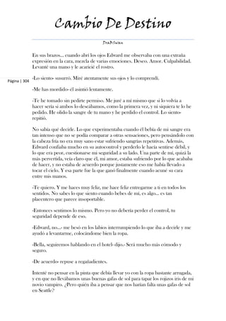 Cambio De Destino
                                                  DraBSwan


               En sus brazos... cuando abrí los ojos Edward me observaba con una extraña
               expresión en la cara, mezcla de varias emociones. Deseo. Amor. Culpabilidad.
               Levanté una mano y le acaricié el rostro.

               -Lo siento- susurró. Miré atentamente sus ojos y lo comprendí.
Página | 304

               -Me has mordido- él asintió lentamente.

               -Te he tomado sin pedirte permiso. Me juré a mí mismo que si lo volvía a
               hacer sería si ambos lo deseábamos, como la primera vez, y ni siquiera te lo he
               pedido. He olido la sangre de tu mano y he perdido el control. Lo siento-
               repitió.

               No sabía qué decirle. Lo que experimentaba cuando él bebía de mi sangre era
               tan intenso que no se podía comparar a otras sensaciones, pero pensándolo con
               la cabeza fría no era muy sano estar sufriendo sangrías repetitivas. Además,
               Edward confiaba mucho en su autocontrol y perderlo le hacía sentirse débil, y
               lo que era peor, cuestionarse mi seguridad a su lado. Una parte de mí, quizá la
               más pervertida, veía claro que él, mi amor, estaba sufriendo por lo que acababa
               de hacer, y no estaba de acuerdo porque justamente eso me había llevado a
               tocar el cielo. Y esa parte fue la que ganó finalmente cuando acuné su cara
               entre mis manos.

               -Te quiero. Y me haces muy feliz, me hace feliz entregarme a ti en todos los
               sentidos. No sabes lo que siento cuando bebes de mí, es algo... es tan
               placentero que parece insoportable.

               -Entonces sentimos lo mismo. Pero yo no debería perder el control, tu
               seguridad depende de eso.

               -Edward, no...- me besó en los labios interrumpiendo lo que iba a decirle y me
               ayudó a levantarme, colocándome bien la ropa.

               -Bella, seguiremos hablando en el hotel- dijo.- Será mucho más cómodo y
               seguro.

               -De acuerdo- repuse a regañadientes.

               Intenté no pensar en la pinta que debía llevar yo con la ropa bastante arrugada,
               y en que no llevábamos unas buenas gafas de sol para tapar los rojizos iris de mi
               novio vampiro. ¿Pero quién iba a pensar que nos harían falta unas gafas de sol
               en Seattle?
 