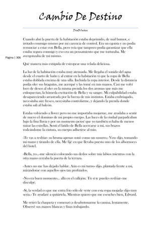 Cambio De Destino
                                               DraBSwan


             Cuando abrí la puerta de la habitación estaba deprimido, de mal humor, e
             irritado conmigo mismo por mi carencia de control. Era un egoísta y no podía
             renunciar a estar con Bella, pero veía que tampoco podía garantizar que ella
             estaba segura conmigo y eso era un pensamiento que me torturaba. Me
Página | 306
             avergonzaba de mí mismo.

            Qué manera más estúpida de estropear una velada deliciosa.

            La luz de la habitación estaba muy atenuada. Me llegaba el sonido del agua
            desde el cuarto de baño y al entrar en la habitación vi que la ropa de Bella
            estaba doblada encima de una silla. Incluida la ropa interior. Desde la distancia
            podía oler sus braguitas, me acerqué y las tomé en mis manos. Casi me volví
            loco de deseo al oler en la misma prenda los dos aromas que más me
            enloquecían, la húmeda excitación de Bella y su sangre. Mi culpabilidad estaba
            desapareciendo arrastrada por la fuerza de mis instintos. Estaba embriagado,
            necesitaba aire fresco, necesitaba controlarme, y dejando la prenda donde
            estaba salí al balcón.

            Estaba volviendo a llover pero no me importaba mojarme, me ayudaba a sentir
            de nuevo el dominio de mi propio cuerpo. Las luces de la ciudad parpadeaban
            bajo la fina lluvia y por un momento pensé que yo también echaba de menos
            mirar las estrellas. Sentí el latido de Bella acercarse a mí, sus brazos
            rodeándome la cintura, su cuerpo adherirse al mío.

            -Te vas a resfriar- su broma apenas sonó como un susurro.- Ven- dijo, tomando
            mi mano y tirando de ella. Me fijé en que llevaba puesto uno de los albornoces
            del hotel.

            -Bella, yo...-me silenció colocando sus dedos sobre mis labios mientras con la
            otra mano cerraba la puerta de la terraza.

            -Antes no me has dejado hablar. Aún es mi turno- dijo, plantada frente a mí,
            mirándome con aquellos ojos tan profundos.

            -No era buen momento... allá en el callejón. Tú sí te puedes resfriar- me
            disculpé.

            -Sí, la verdad es que me entra frío sólo de verte con esta ropa mojada- dijo muy
            seria.- Te ayudaré a quitártela. Mientras quiero que me escuches bien, Edward.

            Me retiró la chaqueta y comenzó a desabotonarme la camisa, lentamente.
            Observé sus manos blancas y finas trabajando.
 