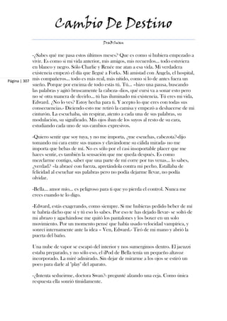 Cambio De Destino
                                                DraBSwan


             -¿Sabes qué me pasa estos últimos meses? Que es como si hubiera empezado a
             vivir. Es como si mi vida anterior, mis amigos, mis recuerdos... todo estuviera
             en blanco y negro. Sólo Charlie y Renée me atan a esa vida. Mi verdadera
             existencia empezó el día que llegué a Forks. Mi amistad con Ángela, el hospital,
Página | 307 mis compañeros... todo es más real, más nítido, como si lo de antes fuera un
             sueño. Porque por encima de todo estás tú. Tú... –hizo una pausa, buscando
             las palabras y agitó bruscamente la cabeza- dios, qué cursi va a sonar esto pero
             no sé otra manera de decirlo... tú has iluminado mi existencia. Tú eres mi vida,
             Edward. ¿No lo ves? Estoy hecha para ti. Y acepto lo que eres con todas sus
             consecuencias.- Diciendo esto me retiró la camisa y empezó a deshacerse de mi
             cinturón. La escuchaba, sin respirar, atento a cada una de sus palabras, su
             modulación, su significado. Mis ojos iban de los suyos al resto de su cara,
             estudiando cada uno de sus cambios expresivos.

            -Quiero sentir que soy tuya, y no me importa, ¿me escuchas, cabezota?-dijo
            tomando mi cara entre sus manos y clavándome su cálida mirada- no me
            importa que bebas de mí. No es sólo por el casi insoportable placer que me
            haces sentir, es también la sensación que me queda después. Es como
            mezclarme contigo, saber que una parte de mí corre por tus venas... lo sabes,
            ¿verdad? –la abracé con fuerza, apretándola contra mi pecho. Estallaba de
            felicidad al escuchar sus palabras pero no podía dejarme llevar, no podía
            olvidar.

            -Bella... amor mío... es peligroso para ti que yo pierda el control. Nunca me
            crees cuando te lo digo.

            -Edward, estás exagerando, como siempre. Si me hubieras pedido beber de mí
            te habría dicho que sí y tú eso lo sabes. Por eso te has dejado llevar- se soltó de
            mi abrazo y agachándose me quitó los pantalones y los boxer en un solo
            movimiento. Por un momento pensé que había usado velocidad vampírica, y
            sonreí internamente ante la idea – Ven, Edward.- Tiró de mi mano y abrió la
            puerta del baño.

            Una nube de vapor se escapó del interior y nos sumergimos dentro. El jacuzzi
            estaba preparado, y no sólo eso, el iPod de Bella tenía un pequeño altavoz
            incorporado. La miré admirado. Sin dejar de mirarme a los ojos se estiró un
            poco para darle al "play" del aparato.

            -¿Intenta seducirme, doctora Swan?- pregunté alzando una ceja. Como única
            respuesta ella sonrió tímidamente.
 