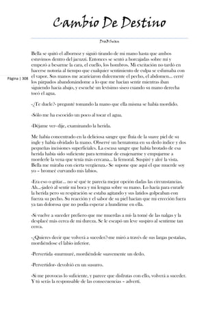 Cambio De Destino
                                                DraBSwan


             Bella se quitó el albornoz y siguió tirando de mi mano hasta que ambos
             estuvimos dentro del jacuzzi. Entonces se sentó a horcajadas sobre mí y
             empezó a besarme la cara, el cuello, los hombros. Mi excitación no tardó en
             hacerse notoria al tiempo que cualquier sentimiento de culpa se esfumaba con
Página | 308 el vapor. Sus manos me acariciaron dulcemente el pecho, el abdomen... cerré
             los párpados abandonándome a lo que me hacían sentir mientras iban
             siguiendo hacia abajo, y escuché un levísimo siseo cuando su mano derecha
             tocó el agua.

            -¿Te duele?- pregunté tomando la mano que ella misma se había mordido.

            -Sólo me ha escocido un poco al tocar el agua.

            -Déjame ver- dije, examinando la herida.

            Me había concentrado en la deliciosa sangre que fluía de la suave piel de su
            ingle y había olvidado la mano. Observé un hematoma en su dedo índice y dos
            pequeñas incisiones superficiales. La escasa sangre que había brotado de esa
            herida había sido suficiente para terminar de enajenarme y empujarme a
            morderle la vena que tenía más cercana... la femoral. Suspiré y alcé la vista.
            Bella me miraba con cierta vergüenza.- Se supone que aquí el que muerde soy
            yo – bromeé curvando mis labios.

            -Era eso o gritar... no sé qué te parecía mejor opción dadas las circunstancias.
            Ah...-jadeó al sentir mi boca y mi lengua sobre su mano. Lo hacía para curarle
            la herida pero su respiración se estaba agitando y sus latidos golpeaban con
            fuerza su pecho. Su reacción y el sabor de su piel hacían que mi erección fuera
            ya tan dolorosa que no podía esperar a hundirme en ella.

            -Si vuelve a suceder prefiero que me muerdas a mí- la tomé de las nalgas y la
            desplacé más cerca de mi dureza. Se le escapó un leve suspiro al sentirme tan
            cerca.

            -¿Quieres decir que volverá a suceder?-me miró a través de sus largas pestañas,
            mordiéndose el labio inferior.

            -Pervertida -murmuré, mordiéndole suavemente un dedo.

            -Pervertidor- devolvió en un susurro.

            -Si me provocas lo suficiente, y parece que disfrutas con ello, volverá a suceder.
            Y tú serás la responsable de las consecuencias – advertí.
 