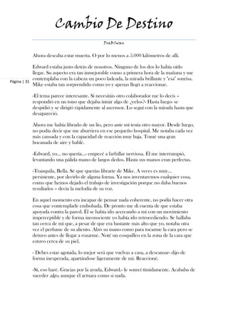 Cambio De Destino
                                              DraBSwan


           Ahora deseaba estar muerta. O por lo menos a 5.000 kilómetros de allí.

            Edward estaba justo detrás de nosotros. Ninguno de los dos lo había oído
            llegar. Su aspecto era tan inmejorable como a primera hora de la mañana y me
            contemplaba con la cabeza un poco ladeada, la mirada brillante y "esa" sonrisa.
Página | 31
            Mike estaba tan sorprendido como yo y apenas llegó a reaccionar.

           -El tema parece interesante. Si necesitáis otro colaborador me lo decís –
           respondió en un tono que dejaba intuir algo de ¿celos?- Hasta luego- se
           despidió y se dirigió rápidamente al ascensor. Lo seguí con la mirada hasta que
           desapareció.

           Ahora me había librado de un lío, pero ante mí tenía otro mayor. Desde luego,
           no podía decir que me aburriera en ese pequeño hospital. Me notaba cada vez
           más cansada y con la capacidad de reacción muy baja. Tomé una gran
           bocanada de aire y hablé.

           -Edward, yo… no quería…- empecé a farfullar nerviosa. Él me interrumpió,
           levantando una pálida mano de largos dedos. Hasta sus manos eran perfectas.

           -Tranquila, Bella. Sé que querías librarte de Mike. A veces es muy...
           persistente, por decirlo de alguna forma. Ya nos inventaremos cualquier cosa,
           como que hemos dejado el trabajo de investigación porque no daba buenos
           resultados – decía la melodía de su voz.

           En aquel momento era incapaz de pensar nada coherente, no podía hacer otra
           cosa que contemplarle embobada. De pronto me di cuenta de que estaba
           apoyada contra la pared. Él se había ido acercando a mí con un movimiento
           imperceptible y de forma inconsciente yo había ido retrocediendo. Se hallaba
           tan cerca de mí que, a pesar de que era bastante más alto que yo, notaba otra
           vez el perfume de su aliento. Alzó su mano como para tocarme la cara pero se
           detuvo antes de llegar a rozarme. Noté un cosquilleo en la zona de la cara que
           estuvo cerca de su piel.

           - Debes estar agotada, lo mejor será que vuelvas a casa, a descansar- dijo de
           forma inesperada, apartándose ligeramente de mí. Reaccioné.

           -Sí, eso haré. Gracias por la ayuda, Edward.- le sonreí tímidamente. Acababa de
           suceder algo, aunque él actuara como si nada.
 