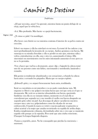 Cambio De Destino
                                                   DraBSwan


               -¿El qué necesitas, amor?- la apremié, mientras lamía un punto debajo de su
               oreja, aquél que la volvía loca.

               -A ti. Más profundo. Más fuerte- se quejó fuertemente.
Página | 310
               -¿Y cómo se pide?- la mortifiqué.

               -Por favor- casi chirrió su voz mientras contraía el interior de su pelvis contra mi
               erección.

               Liberé sus manos y ella las entrelazó en mi nuca. La tomé de las caderas y me
               moví profundizando la invasión de su cuerpo. Ambos gemimos con fuerza. Me
               sumergí en su mirada chocolate y ella se perdió en mis ojos, mientras salía y
               volvía a introducirme en ella, una y otra vez, aumentando el ritmo. Ella
               sincronizó sus movimientos con los míos intentando aumentar el roce pero yo
               no se lo permitía.

               -Voy a hacer que vuelvas a desmayarte, amor- dije, y bajando la cabeza tomé
               uno de sus pezones entre mis labios, succionando y mordiendo, lamiendo y
               rozando.

               Ella gemía ya totalmente abandonada a sus sensaciones, echando la cabeza
               hacia atrás y cerrando los párpados. Hasta que su cuerpo explotó.

               -¡Edward!- gritó, y se arqueó bruscamente hacia atrás, temblando.

               Sentí su convulsión en mi miembro y ya no pude controlarme más. Mi
               orgasmo se liberó y me golpeó con tanta fuerza que creí que sería yo el que se
               desmayaría. Me vertí en su interior abrazándola con fuerza, queriendo
               fundirme con ella en ese instante íntimo, momento en el cual ella se
               convulsionó por segunda vez y me mordió el cuello con fuerza ahogando un
               segundo grito sobre mi piel. Las descargas de placer sacudieron nuestros
               cuerpos una y otra vez, golpeándonos como las oleadas de un mar
               embravecido. Cuando la marea se retiró y nuestra jadeante respiración se
               calmó acaricié a la mujer que amaba recorriendo su espalda de arriba abajo.
               Estaba completamente exhausta, derrumbada sobre mí, y creo que se mantenía
               erguida sólo porque yo la sujetaba. Pero noté que aún estaba consciente.
               Chasqueé la lengua fingiendo disgusto.

               -Vamos a repetirlo, amor. No he conseguido que pierdas la conciencia –
               murmuré.
 